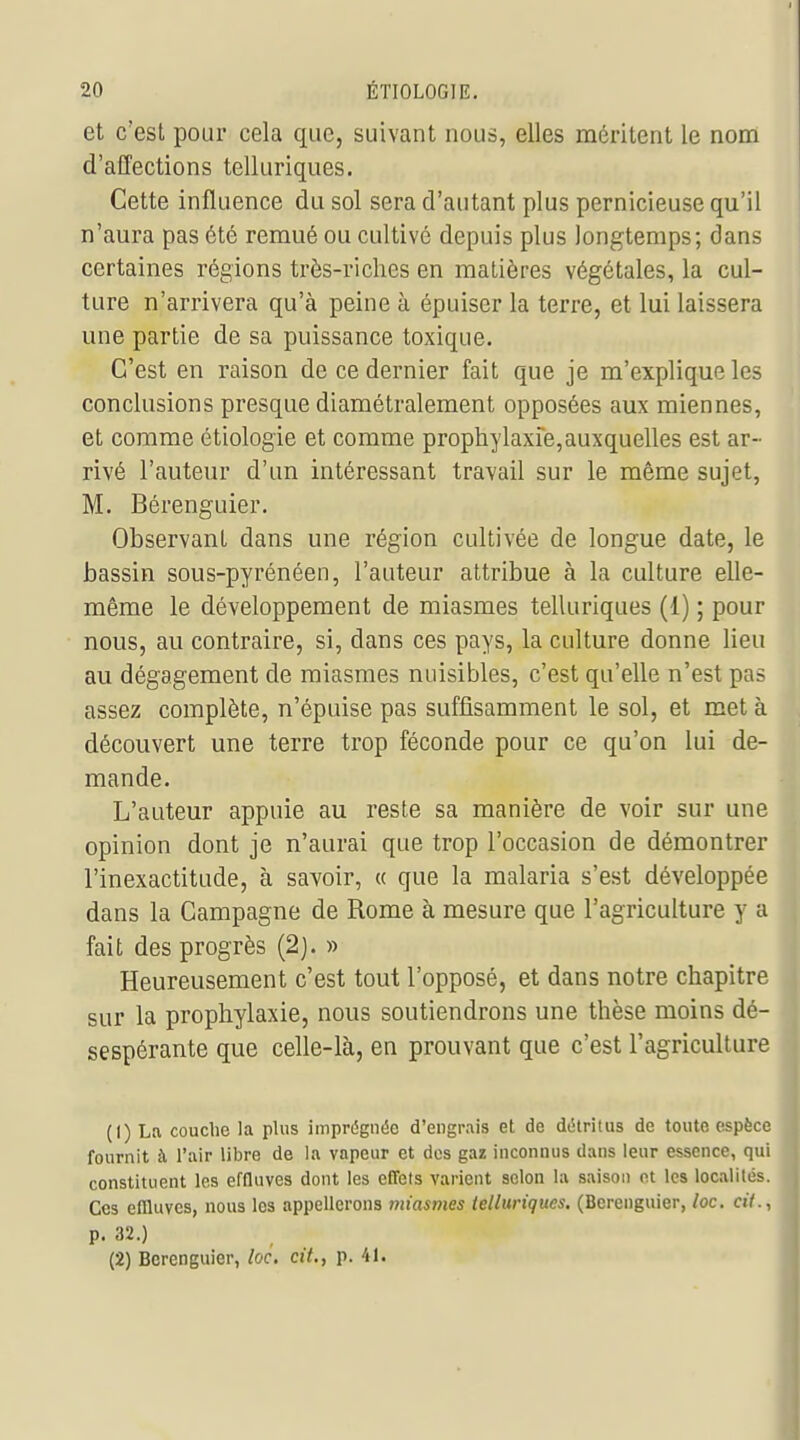 et c'est pour cela que, suivant nous, elles méritent le nom d'affections telluriques. Cette influence du sol sera d'autant plus pernicieuse qu'il n'aura pas été remué ou cultivé depuis plus longtemps; dans certaines régions très-riches en matières végétales, la cul- ture n'arrivera qu'à peine à épuiser la terre, et lui laissera une partie de sa puissance toxique. C'est en raison de ce dernier fait que je m'explique les conclusions presque diamétralement opposées aux miennes, et comme étiologie et comme prophylaxie,auxquelles est ar- rivé l'auteur d'un intéressant travail sur le même sujet, M. Bérenguier. Observant dans une région cultivée de longue date, le bassin sous-pyrénéen, l'auteur attribue à la culture elle- même le développement de miasmes telluriques (1) ; pour nous, au contraire, si, dans ces pays, la culture donne lieu au dégagement de miasmes nuisibles, c'est qu'elle n'est pas assez complète, n'épuise pas suffisamment le sol, et met à découvert une terre trop féconde pour ce qu'on lui de- mande. L'auteur appuie au reste sa manière de voir sur une opinion dont je n'aurai que trop l'occasion de démontrer l'inexactitude, à savoir, « que la malaria s'est développée dans la Campagne de Rome à mesure que l'agriculture y a fait des progrès (2). » Heureusement c'est tout l'opposé, et dans notre chapitre sur la prophylaxie, nous soutiendrons une thèse moins dé- sespérante que celle-là, en prouvant que c'est l'agriculture (1) La couche la plus imprégnée d'engrais et de détritus de toute espèce fournit à l'air libre de la vapeur et des gaz inconnus dans leur essence, qui constituent les effluves dont les effets varient selon la saison et les localités. Ces effluves, nous les appeUcrons miasmes telluriques. (Bérenguier, loc. ciY., p. 32.) (2) Bérenguier, loc. cit., p. il.
