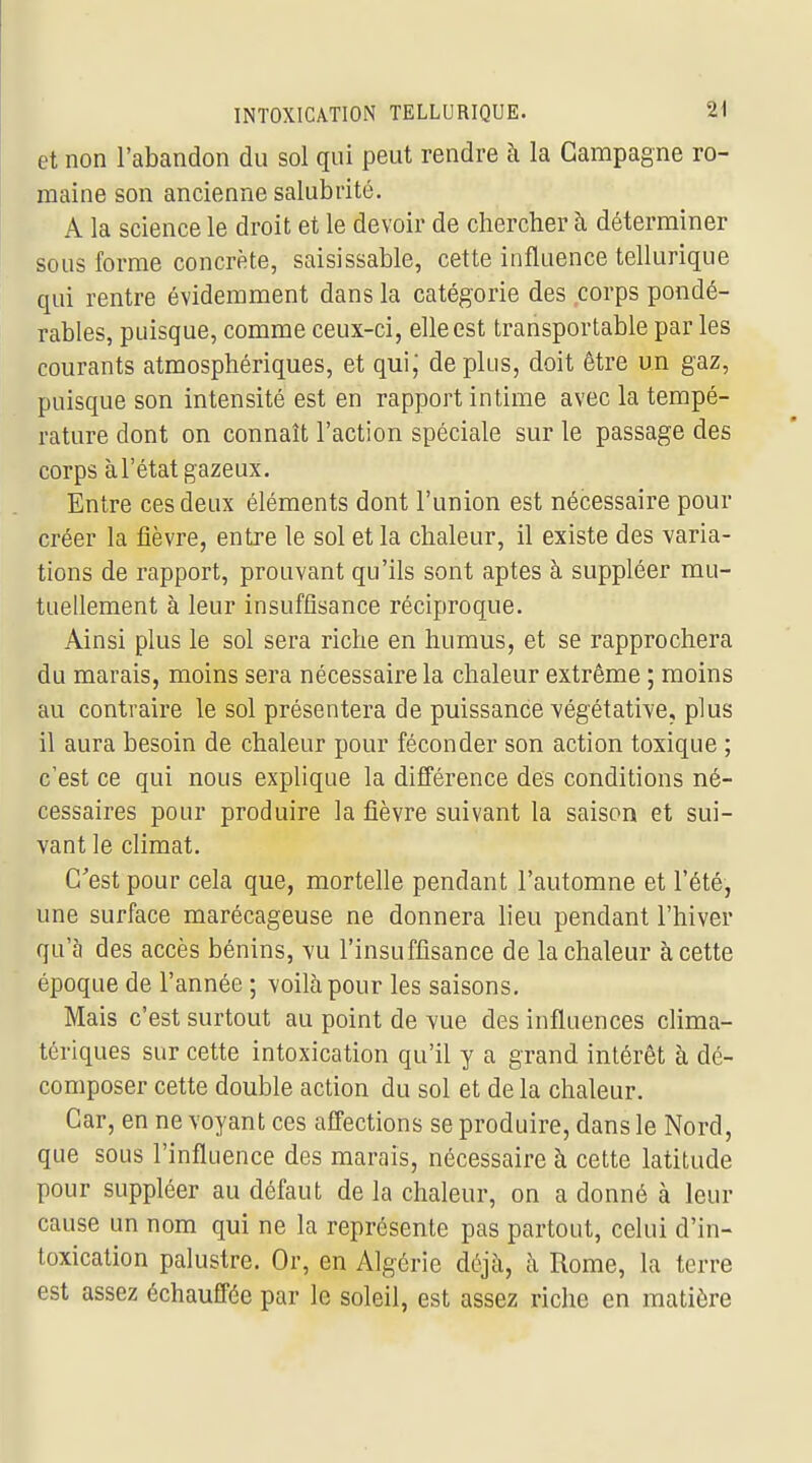 et non l'abandon du sol qui peut rendre à la Campagne ro- maine son ancienne salubrité. A la science le droit et le devoir de chercher à déterminer sous forme concrète, saisissable, cette influence tellurique qui rentre évidemment dans la catégorie des corps pondé- rables, puisque, comme ceux-ci, elle est transportable par les courants atmosphériques, et qui; déplus, doit être un gaz, puisque son intensité est en rapport intime avec la tempé- rature dont on connaît l'action spéciale sur le passage des corps à l'état gazeux. Entre ces deux éléments dont l'union est nécessaire pour créer la fièvre, entre le sol et la chaleur, il existe des varia- tions de rapport, prouvant qu'ils sont aptes à suppléer mu- tuellement à leur insuffisance réciproque. Ainsi plus le sol sera riche en humus, et se rapprochera du marais, moins sera nécessaire la chaleur extrême ; moins au contraire le sol présentera de puissance végétative, plus il aura besoin de chaleur pour féconder son action toxique ; c'est ce qui nous explique la différence des conditions né- cessaires pour produire la fièvre suivant la saison et sui- vant le climat. C'est pour cela que, mortelle pendant l'automne et l'été, une surface marécageuse ne donnera heu pendant l'hiver qu'à des accès bénins, vu l'insuffisance de la chaleur à cette époque de l'année ; voilà pour les saisons. Mais c'est surtout au point de vue des influences clima- tériques sur cette intoxication qu'il y a grand intérêt à dé- composer cette double action du sol et de la chaleur. Car, en ne voyant ces affections se produire, dans le Nord, que sous l'influence des marais, nécessaire à cette latitude pour suppléer au défaut de la chaleur, on a donné à leur cause un nom qui ne la représente pas partout, celui d'in- toxication palustre. Or, en Algérie déjà, à Rome, la terre est assez échauffée par le soleil, est assez riche en matière