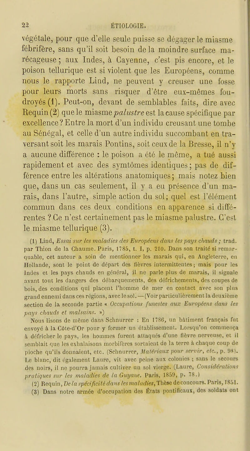 végétale, pour que d'elle seule puisse se dégager le miasme fébrifère, sans qu'il soit besoin de la moindre surface ma- récageuse ; aux Indes, à Cayenne, c'est pis encore, et le poison tellurique est si violent que les Européens, comme nous le rapporte Lind, ne peuvent y creuser une fosse pour leurs morts sans risquer d'être eux-mêmes fou- droyés (1). Peut-on, devant de semblables faits, dire avec Requin (2) que le miasme 'palustre est la cause spécifique par excellence? Entre la mort d'un individu creusant une tombe au Sénégal, et celle d'un autre individu succombant en tra- versant soit les marais Pontins, soit ceux de la Bresse, il n'y a aucune différence : le poison a été le même, a tué aussi rapidement et avec des symtômes identiques ; pas de dif- férence entre les altérations anatomiques ; mais notez bien que, dans un cas seulement, il y a eu présence d'un ma- rais, dans l'autre, simple action du sol; quel est l'élément commun dans ces deux conditions en apparence si diffé- rentes ? Ce n'est certainement pas le miasme palustre. C'est le miasme tellurique (3). (1) Lind, Essai sur les maladies des Européens dam les pays chauds ; trad, par Thion de la Chaume. Paris, 1785, t. I, p. 210. Dans son traité si remar- quable, cet auteur a soin de mentionner les marais qui, en Angleterre, en Hollande, sont le point de départ des fièvres intermittentes ; mais pour les Indes et les pays chauds en général, il ne parle plus de marais, il signale avant tout les dangers des débarquements, des défrichements, des coupes de bois, des conditions qui placent l'homme de mer en contact avec son plus grand ennemi dans ces régions, avec le sol. — (Voir particulièrement la deuxième section de la seconde partie « Occupations funestes aux Européens dans les pays chauds et malsains. ») Nous lisons de môme dans Schnurrer : En 17S6, un bâtiment français fut envoyé à la Côte-d'Or pour y former un établissement. Lorsqu'on commença à défricher le pays, les hommes furent attaqués d'une fièvre nerveuse, et il semblait que les exhalaisons morbifèros sortaient de la terre à chaque coup de pioche qu'ils donnaient, etc. (Schnurrer, Matériaux pour servir, etc., p. 98). Le blanc, dit également Lanre, vit avec peine aux colonies ; sans le secours des noirs, il ne pourra jamais cultiver un sol vierge. (Laure, Considéraliom pratiques sur les maladies de la Guyane, Paris, 1859, p. 78.) ( 2) Requin, De la spécificité da us les maladies, Thèse de concours. Paris, I S,.l. (3) Dans notre armée d'occupation des États pontificaux, des soldats ont