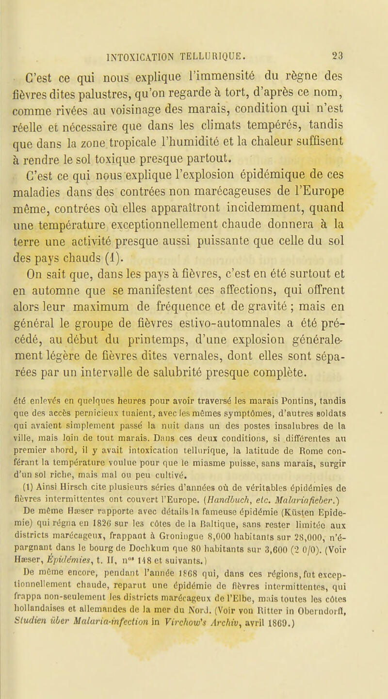 C'est ce qui nous explique l'immensité du règne des fièvres dites palustres, qu'on regarde à tort, d'après ce nom, comme rivées au voisinage des marais, condition qui n'est réelle et nécessaire que dans les climats tempérés, tandis que dans la zone tropicale l'humidité et la chaleur suffisent à rendre le sol toxique presque partout. C'est ce qui nous explique l'explosion épidémique de ces maladies dans des contrées non marécageuses de l'Europe même, contrées où elles apparaîtront incidemment, quand une température exceptionnellement chaude donnera à la terre une activité presque aussi puissante que celle du sol des pays chauds (1). On sait que, dans les pays à fièvres, c'est en été surtout et en automne que se manifestent ces affections, qui offrent alors leur maximum de fréquence et de gravité ; mais en général le groupe de fièvres estivo-automnales a été pré- cédé, au début du printemps, d'une explosion générale- ment légère de fièvres dites vernales, dont elles sont sépa- rées par un intervalle de salubrité presque complète. été enlpvés en quelques heures pour avoir traversé les marais Pontins, tandis que des accès pernicieux tuaient, avec les mêmes symptômes, d'autres soldats qui avaient simplement passé la nuit dans un des postes insalubres de la ville, mais loin de tout marais. Dans ces deux conditions, si différentes au premier abord, il y avait intoxication telliirique, la latitude de Rome con- férant la température voulue pour que le miasme puisse, sans marais, surgir d'un sol riche, mais mal ou peu cultivé. (1) Ainsi Hirsch cite plusieurs séries d'années où de véritables épidémies de fièvres intermittentes ont couvert l'Europe. (Handbuch, etc. Malurinfieher.) De même Hœser rapporte avec détails la fameuse épidémie (Kûsten Epidé- mie) qui régna en 1826 sur les côtes de la Baltique, sans rester limitée aux districts marécageux, frappant à Groningue 8,000 habitants sur 28,000, n'é- pargnant dans le bourg de Doclikum que 80 habitants sur 3,600 (2 0/0). (Voir Hœser, Èpidcmies, t. If, n°* 148 et suivants.) De môme encore, pendant l'année 1?G8 qui, dans ces régions, fut excep- tionnellement chaude, reparut une épidémie de fièvres intermittentes, qui frappa non-seulement les districts marécageux de l'Elbe, mais toutes les côtes hollandaises et allemandes de la mer du Nord. (Voir von Ritter in Oberndorll, Sludien ûber Malaria-infection in Virchow's /Irchiv, avril 1860.)