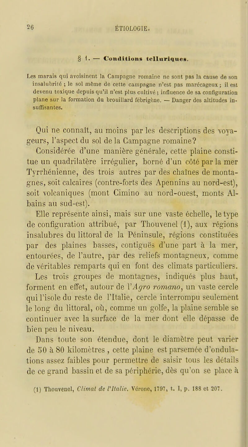 § 1. — Conditions tclluriques. Les marais qui avoisinent la Campagne romaine ne sont pas la cause de son insalubrité ; le sol même de cette campagne n'est pas marécageux ; il est devenu toxique depuis qu'il n'est plus cultivé ; influence de sa configuration plane sur la formation du brouillard fébrigène. — Danger des altitudes in- suffisantes. Qui ne connaît, au moins par les descriptions des voya- geurs, l'aspect du sol de la Campagne romaine? Considérée d'une manière générale, cette plaine consti- tue un quadrilatère irrégulier, borné d'un côté par la mer Tyrrhénienne, des trois autres par des chaînes de monta- gnes, soit calcaires (contre-forts des Apennins au nord-est), soit volcaniques (mont Cimino au nord-ouest, monts Al- bains au sud-est). Elle représente ainsi, mais sur une vaste échelle, let^^e de configuration attribué, par Thouvenel (1), aux régions insalubres du littoral de la Péninsule, régions constituées par des plaines basses, contiguës d'une part à la mer, entourées, de l'autre, par des reliefs montagneux, comme de véritables remparts qui en font des climats particuliers. Les trois groupes de montagnes, indiqués plus haut, forment en effet, autour de VAgro romano, un vaste cercle qui l'isole du reste de l'Italie, cercle interrompu seulement le long du littoral, oii, comme un golfe, la plaine semble se continuer avec la surface de la mer dont elle dépasse de bien peu le niveau. Dans toute son étendue, dont le diamètre peut varier de 50 à 80 kilomètres, cette plaine est parsemée d'ondula- tions assez faibles pour permettre de saisir tous les détails de ce grand bassin et de sa périphérie, dès qu'on se place à (1) Thouvenel, Climat de l'Italie. Vérone, 1797, t. I, p. 188 et 207.
