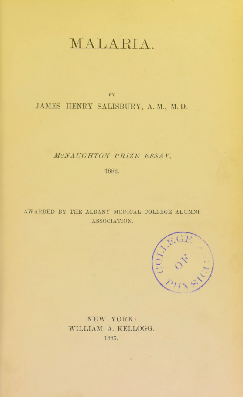 MALARIA. BY JAMES HENRY SALISBURY, A. M., M. D. McNAUGHTON PBIZE ESSAY, 1882. AWARDED BY THE ALBANY MEDICAL COLLEGE ALUMNI ASSOCIATION. NEW YORK: WILLIAM A. KELLOGG. 1885.