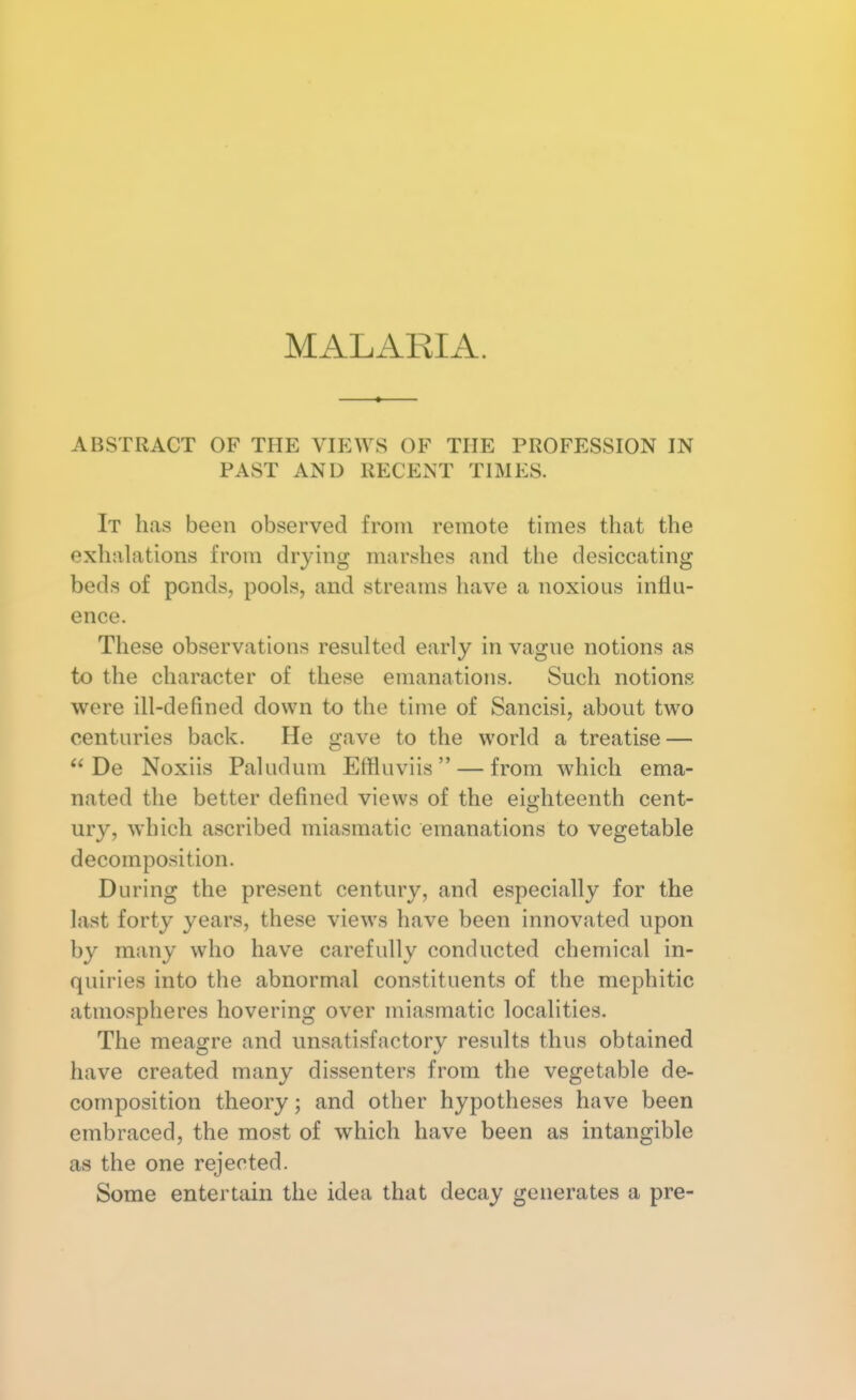 ABSTRACT OF THE VIEWS OF THE PROFESSION IN PAST AND RECENT TIMES. It has been observed from remote times that the exhalations from drying marshes and the desiccating beds of ponds, pools, and streams have a noxious influ- ence. These observations resulted early in vague notions as to the character of these emanations. Such notions were ill-defined down to the time of Sancisi, about two centuries back. He gave to the world a treatise —  De Noxiis Paludum Effluviis  — from which ema- nated the better defined views of the eighteenth cent- ury, which ascribed miasmatic emanations to vegetable decomposition. During the present century, and especially for the last forty years, these views have been innovated upon by many who have carefully conducted chemical in- quiries into the abnormal constituents of the mepliitic atmospheres hovering over miasmatic localities. The meagre and unsatisfactory results thus obtained have created many dissenters from the vegetable de- composition theory; and other hypotheses have been embraced, the most of which have been as intangible as the one rejected. Some entertain the idea that decay generates a pre-