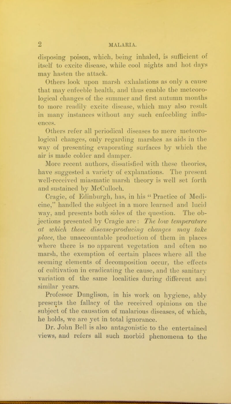 disposing poison, which, being inhaled, is sufficient of itself to excite disease, while cool nights and hot days may hasten the att.'ick. Others look upon marsh exhalations as only a cause that may enfeeble health, and thus enable the meteoro- logical changes of the sunnuer and first autumn months to more readily excite disease, which may also result in many instances without any such enfeebling intlu- ences. Others refer all periodical diseases to mere meteoro- logical changes, only regarding marshes as aids in the way of presenting evaporating surfaces by which the air is made colder and damper. More recent authors, dissatisfied with these theories, have suggested a variety of explanations. The present well-received miasmatic marsh theory is well set forth and sustained by McCulloch. Cragie, of Edinburgh, has, in his  Practice of Medi- cine, handled the subject in a more learned and lucid way, and presents both sides of the question. The ob- jections presented by Cragie are: The low temperature at tohich these disease-j)roducbig changes may take place, the unaccountable production of them in places where there is no apparent vegetation and often no marsh, the exemption of certain places where all the seeming elements of decomposition occur, the effects of cultivation in eradicating the cause, and the sanitary variation of the same localities during different and similar years. Professor Dunglison, in his work on hygiene, ably presents the fallacy of the received opinions on the subject of the causation of malarious diseases, of which, he holds, we are yet in total ignorance. Dr. John Bell is also antagonistic to the entertained views, and refers all such morbid phenomena to the I