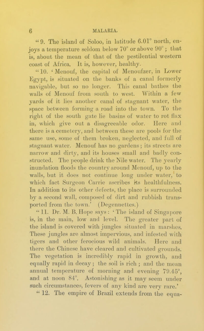 9. The island of Soloo, in ktitade 6.01° north, en- joys a temperature seldom below 70° or above 90°; that is, about the mean of that of the pestilential western coast of Africa. It is, however, healthy.  10. ' Menouf, the capital of Menoufzer, in Lower Egypt, is situated on the banks of a canal formei-ly navigable, but so no longer. This canal bathes the walls of Menouf from south to west. Within a few yards of it lies another canal of stagnant water, the space between forming a road into the town. To the right of the south gate lie basins of water to rot flax in, which give out a disagreeable odor. Here and there is a cemetery, and between these are pools for the same use, some of them broken, neglected, and full of stagnant water. Menouf has no gardens; its streets are narrow and dirt}^, and its houses small and badly con- structed. The people drink the Nile water. The yearly inundation floods the country around Menouf, up to the walls, but it does not continue long under water, to which fact Surgeon Carrie ascribes i-ts healtlifulness. In addition to its other defects, the place is surrounded by a second wall, composed of dirt and rubbish trans- ported from the town.' (Degennettes.) 11. Dr. M. B. Hope says : ' The island of Singajiore is, in the main, low and level. The greater part of the island is covered with jungles situated in marshes. These jungles are almost impervious, and infested with tigers and other ferocious wild animals. Here and there the Chinese have cleared and cultivated grounds. The vegetation is incredibly rapid in growth, and equally rapid in decay; the soil is rich ; and the mean annual temperature of morning and evening 79.45°, and at noon 84°. Astonishing as it may seem under such circumstances, fevers of any kind are very rare.'  12. The empire of Brazil extends from the equa-