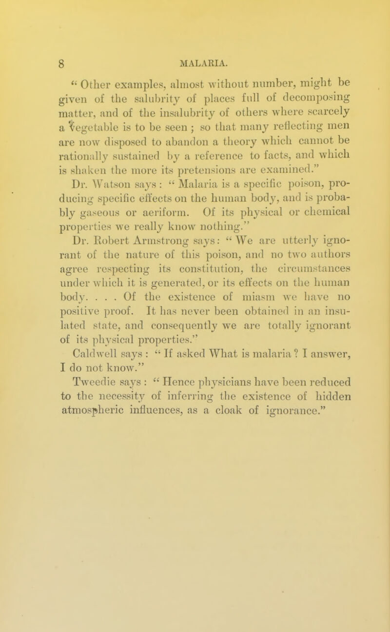 Other examples, almost without number, might be given of the salubrity of places full of decomposing matter, and of the insalubrity of others where scarcely a Vegetable is to be seen ; so that many reflecting men are now disposed to abandon a theory which cannot be rationally sustained by a reference to facts, and which is shaken the more its pretensions are examined. Dr. Watson says : Malaria is a specific poison, pro- ducing specific effects on the human body, and is proba- bly gaseous or aeriform. Of its physical or chemical properties we really know nothing. Dr. Robert Armstrong says; We are utterly igno- rant of the nature of this poison, and no two authors agree respecting its constitution, the circumstances under which it is generated, or its effects on the human body. ... Of the existence of miasm we have no positive proof. It has never been obtained in an insu- lated state, and consequently we are totally ignorant of its physical properties. Caldwell says : If asked What is malaria? I answer, I do not know. Tweedie says : Hence physicians have been reduced to the necessity of inferring the existence of hidden atmospheric influences, as a cloak of ignorance.