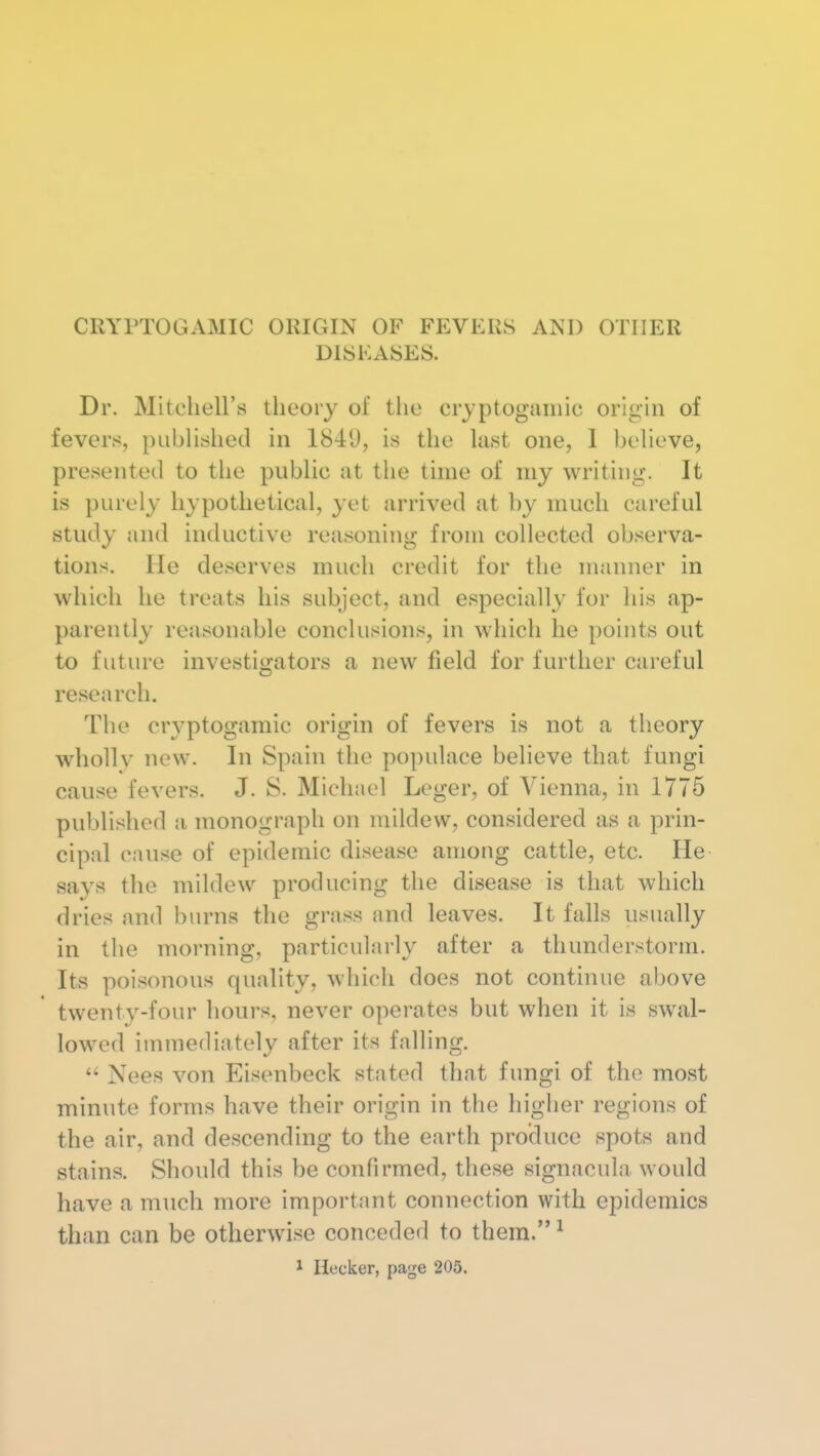 CRYPTOGAMIC ORIGIN OF FEVERS AND OTHER DISEASES. Dr. Mitcliell's theory of the cryptogainic origin of fevers, published in 1841), is the last one, 1 believe, presented to the public at the time of my writing. It is purely hypothetical, yet arrived at by much careful study and inductive reasoning from collected observa- tions. He deserves much credit for the manner in which he treats his subject, and especially for his ap- parently reasonable conclusions, in which he points out to future investigators a new field for further careful research. The cryptogaraic origin of fevers is not a theory wholly new. In Spain the populace believe that fungi cause fevers. J. S. Michael Leger, of Vienna, in 1775 published a monograph on mildew, considered as a prin- cipal cause of epidemic disease among cattle, etc. He says the mildew producing the disease is that which dries and burns the grass and leaves. It falls usually in the morning, particularly after a thunderstorm. Its poisonous quality, which does not continue above twenty-four hours, never operates but when it is swal- lowed inunediately after its falling. Nees von Eisenbeck stated that fungi of the most minute forms have their origin in the higher regions of the air, and descending to the earth produce spots and stains. Should this be confirmed, these signacula would have a much more important connection with epidemics than can be otherwise conceded to them. ^ i Hecker, page 205.