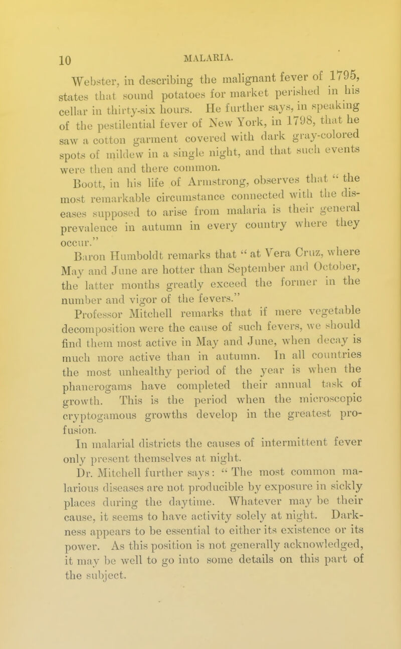 Webster, in describing the mahgnant fever of 1795, states that sound potatoes for market perished in his cellar in thirty-six hours. He further says, in speaking of the pestilential fever of New York, in 1798, that he saw a cotton garment covered with dark gray-colored spots of mildew in a single night, and that such events were then and there common. Boott, in liis life of Armstrong, observes that the most remarkable circumstance connected witli the dis- eases supposed to arise from malaria is their general prevalence in autumn in every country where they occur. Baron Humboldt remarks that  at Vera Cruz, where May and June are hotter than September and Octol)er, the latter months greatly exceed the former in the number and vigor of the fevers. Professor Mitchell remarks that if mere vegetable decomposition were the cause of such fevers, we should find them most active in May and June, when decay is much more active than in autumn. In all countries the most unhealthy period of the year is when the phanerogams have completed their annual task of growth. This is the period when the microscopic cryptogamous growths develop in the greatest pro- fusion. In malarial districts the causes of intermittent fever only present themselves at night. Dr. Mitchell further says: The most common ma- larious diseases are not producible by exposure in sickly places during the daytime. Whatever may be their cause, it seems to have activity solely at night. Dark- ness appears to be essential to either its existence or its power. As this position is not generally acknowdedged, it may be well to go into some details on this part of the su1)jcct.
