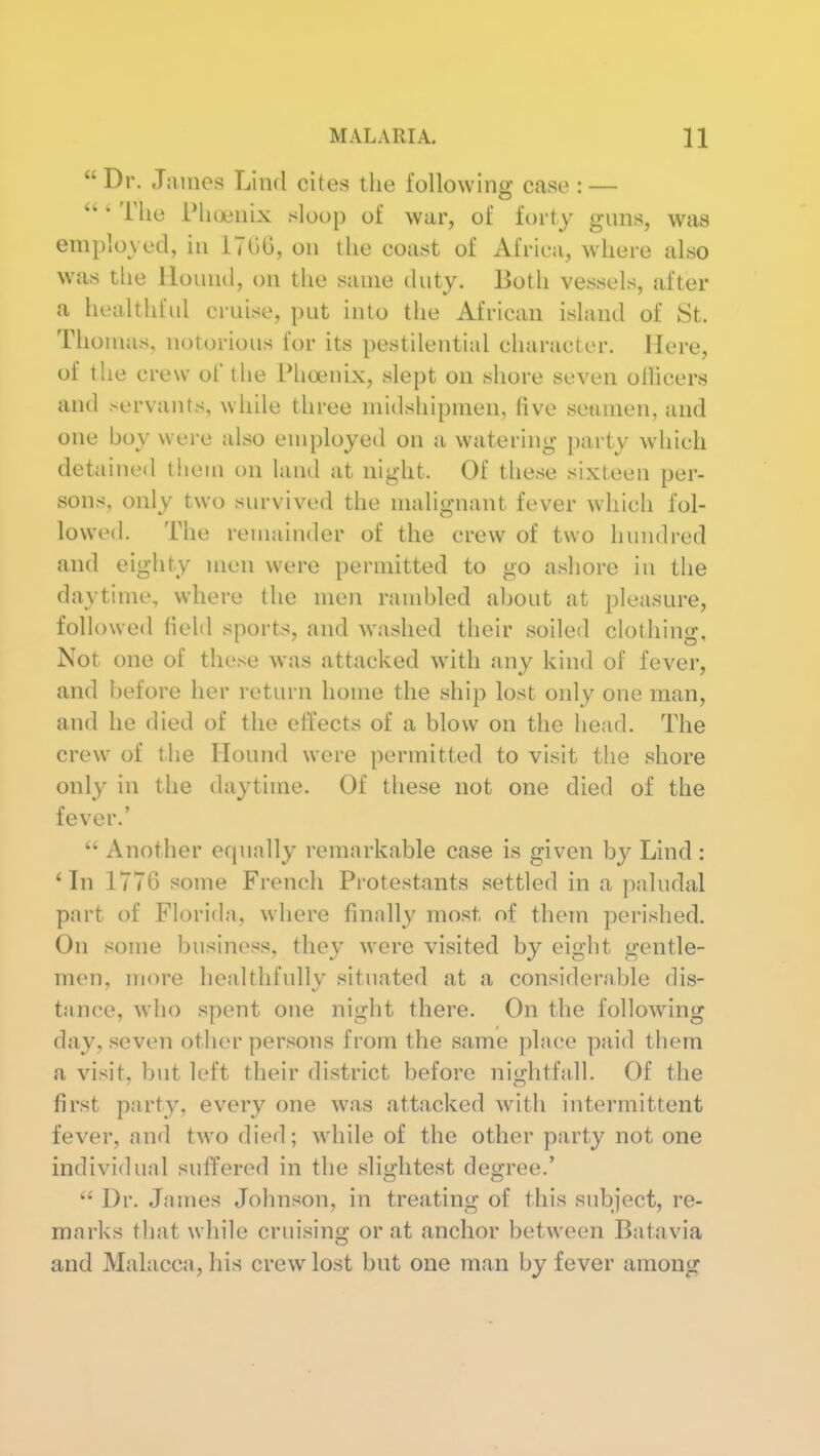  Dr. Jiunes Lind cites the following case : — o ' The riujeiiix sloop of war, of forty guns, was employed, in ITOG, on the coast of Africa, where also was the Hound, on the same duty. Both vessels, after a healthfid cruise, put into the African island of St. Thomas, notorious for its pestilential character. Here, of the crew of the Phoenix, slept on shore seven ollicers and servants, while three midshipmen, five seamen, and one boy were also employed on a watering party which detained them on land at night. Of these sixteen per- sons, only two survived the malignant fever which fol- lowed. The renijunder of the crew of two hundred and eighty men were permitted to go ashore in the daytime, where the men rambled about at pleasure, followed field sports, and washed their soiled clothing, Not one of these was attacked w^ith any kind of fever, and before her return home the ship lost only one man, and he died of the effects of a blow on the head. The crew of the Hound were permitted to visit the shore only in the daytime. Of these not one died of the fever.'  Another eqnally remarkable case is given by Lind : 'In 1776 some French Protestants settled in a paludal part of Florida, where finally most of them perished. On some business, they were visited by eight gentle- men, more healtlifullv situated at a considerable dis- tance, who spent one night there. On the following day, seven other persons from the same place paid them a visit, but left their district before nightfall. Of the first party, every one was attacked with intermittent fever, and two died; while of the other party not one individual suffered in the slightest degree.'  Dr. James Johnson, in treating of this subject, re- marks that while cruising or at anchor between Batavia and Malacca, his crew lost but one man by fever among