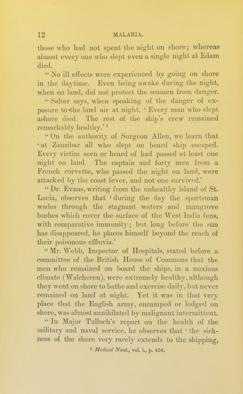 those who had not spent the night on shore; whereas ahuost every one who slept even a single night at Edam died.  No ill effects were experienced by going on shore in the daytime. Even being awake during the night, when on land, did not protect the seamen from danger. Salter says, when speaking of the danger of ex- posure to'the land air at night, ' Every man who slept ashore died. The rest of the ship's crew remained remarkably healthy.' ^  On the authority of Surgeon Allen, we learn that ' at Zanzibar all who slept on board ship escaped. Every victim seen or heard of had passed at least one night on land. The captain and forty men from a French corvette, who passed the night on land, were attacked by the coast fever, and not one snrvived.'  Dr. Evans, writing from the unhealthy island of St. Lucia, observes that ' during the day the sportsman wades throug-h the stao-nant waters and mamrrove bushes which cover the surface of the West India fens, with comparative immunity; but long before the sun has disappeared, he places himself beyond the reach of their poisonous effluvia.'  Mr. Webb, Inspector of Hospitals, stated before a committee of the British House of Commons that the men who remained on board the ships, in a noxious climate (Walcheren), were extremely healthy, although they went on shore to bathe and exercise daily, but never remained on land at night. Yet it was in that very place that the English army, encamped or lodged on shore, was almost annihilated by malignant intermittent.  In Major Tulloch's report on the health of the military and naval service, he observes that ^ the sick- ness of the shore very rarely extends to the shipping, 1 Medical NauL, vol. i., p. 456.
