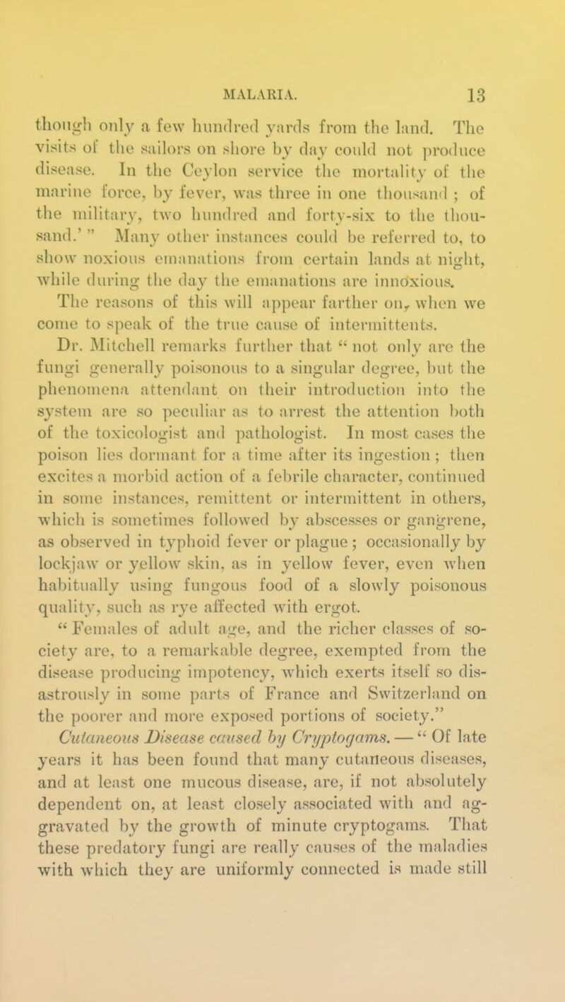 though only a few hundred vards from the land. The visits of the sailors on shore by day could not produce disease. In the Ceylon service the mortality of the marine force, by fever, was three in one thousand ; of the military, two hundred and forty-six to the thou- sand.' Many other instances could be referred to, to show noxious emanations from certain lands at night, while during the day the emanations are innoxious. The reasons of this will appear farther ou^ when we come to speak of the true cause of intermittents. Dr. Mitchell remarks further that not only are the fungi generally poisonous to a singular degree, but the phenomena attendant on their introduction into the system are so peculiar as to arrest the attention both of the toxicologist and pathologist. In most cases the poison lies dormant for a time after its ingestion ; then excites a morbid action of a febrile character, continued m some instances, remittent or intermittent in others, which is sometimes followed by abscesses or gangrene, as observed in typhoid fever or plague; occasionally by lockjaw or yellow skin, as in yellow fever, even when habitually using fungous food of a slowly poisonous quality, such as rye affected with ergot. Females of adult age, and the richer classes of so- ciety are, to a remarkable degree, exempted from the disease producing impotency, which exerts itself so dis- astrously in some parts of France and Switzerland on the poorer and more exposed portions of society. Cutaneous Disease caused hy Cryptorjams. — Of late years it has been found that many cutaneous diseases, and at least one mucous disease, are, if not absolutely dependent on, at least closely associated with and ag- gravated by the growth of minute cryptogams. That these predatory fungi are really causes of the maladies with which they are uniformly connected is made still