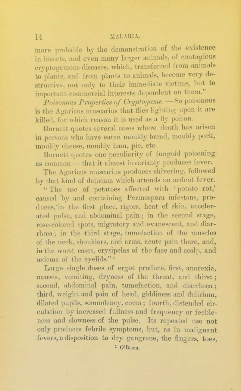 more probable by the deinonstration of the existence in insects, and even many larger animals, of contagious cryptogamous diseases, which, transferred from animals to plants, and from plants to animals, become very de- structive, not only to their immediate victims, but to important commercial interests dependent on them. Poisonous Fro2)erties of Cryptogams. — So poisonous is the Agaricus muscarius that flies lighting upon it are killed, for. which reason it is used as a Hy poison. Burnett quotes several cases where death has arisen in persons who have eaten mouldy bread, mouldy pork, mouldy cheese, mouldy ham, pie, etc. Burnett quotes one peculiarity of fungoid poisoning as common — that it almost invariably produces fever. The Agaricus muscarius produces shivering, followed by that kind of delirium which attends an ardent fever. The use of potatoes affected with ' potato rot,' caused by and containing Perinospora infestans, pro- duces, in the first place, rigors, heat of skin, acceler- ated pulse, and abdominal pain ; in the second stage, rose-colored spots, migratory and evanescent, and diar- rhoea ; in the third stage, tumefaction of the muscles of the neck, shoulders, and arms, acute pain there, and, in the worst cases, erysipelas of the face and scalp, and oedema of the eyelids. ^ Large single doses of ergot produce, first, anorexia, nausea, vomiting, dryness of the throat, and thirst; second, abdominal pain, tumefaction, and diarrhoea; third, weight and pain of head, giddiness and delirium, dilated pupils, somnolency, coma ; fourth, distended cir- culation by increased fullness and frequenc}^ or feeble- ness and slowness of the pulse. Its repeated use not only produces febrile symptoms, but, as in malignant fevers, a disposition to dry gangrene, the fingers, toes, 1 O'Briea.