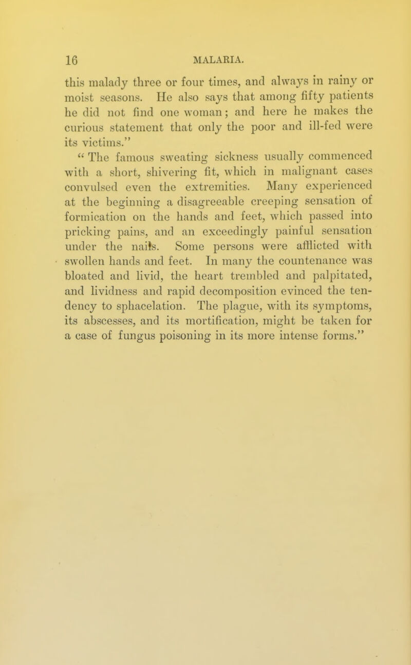 this malady three or four times, and always in rainy or moist seasons. He also says that among fifty patients he did not find one woman; and here he makes the curious statement that only the poor and ill-fed were its victims. The famous sweating sickness usually commenced with a short, shivering fit, which in malignant cases convulsed even the extremities. Many experienced at the beginning a disagreeable creeping sensation of formication on the hands and feet, which passed into pricking pains, and an exceedingly painful sensation under the nai!s. Some persons were afilicted with swollen hands and feet. In many the countenance was bloated and livid, the heart trembled and palpitated, and lividness and rapid decomposition evinced the ten- dency to sphacelation. The plague, with its symptoms, its abscesses, and its mortification, might be tid^en for a case of fungus poisoning in its more intense forms.