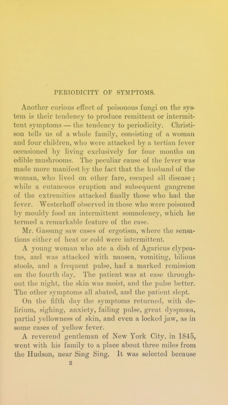 PERIODICITY OF SYMPTOMS. Another curious effect of poisonous fungi on the sys- tem is their tendency to produce remittent or intermit- tent symptoms — the tendency to periodicity. Christi- son tells us of a whole family, consisting of a woman and four children, who were attacked by a tertian fever occasioned by living exclusively for four months on edible mushrooms. The peculiar cause of the fever was made more manifest by the fact that the husband of the woman, who lived on other fare, escaped all disease ; while a cutaneous eruption and subsequent gangrene of the extremities attacked finally those who had the fever. Westerhofl* observed in those who were poisoned by mouldy food an intermittent somnolency, which he termed a remarkable feature of the case. Mr. Gassang saw cases of ergotism, where the sensa- tions either of heat or cold were intermittent. A young woman who ate a dish of Agaricus clypea- tus, and was attacked with nausea, vomiting, bilious stools, and a frequent pulse, had a marked remission on the fourth day. The patient was at ease through- out the night, the skin was moist, and the pulse better. The other symptoms all abated, and the patient slept. On the fifth day the symptoms returned, with de- lirium, sighing, anxiety, failing pulse, great dyspnoea, partial yellowness of skin, and even a locked jaw, as in some cases of yellow fever. A reverend gentleman of New York City, in 1845, went W'ith his family to a place about three miles from the Hudson, near Sing Sing. It was selected because 2