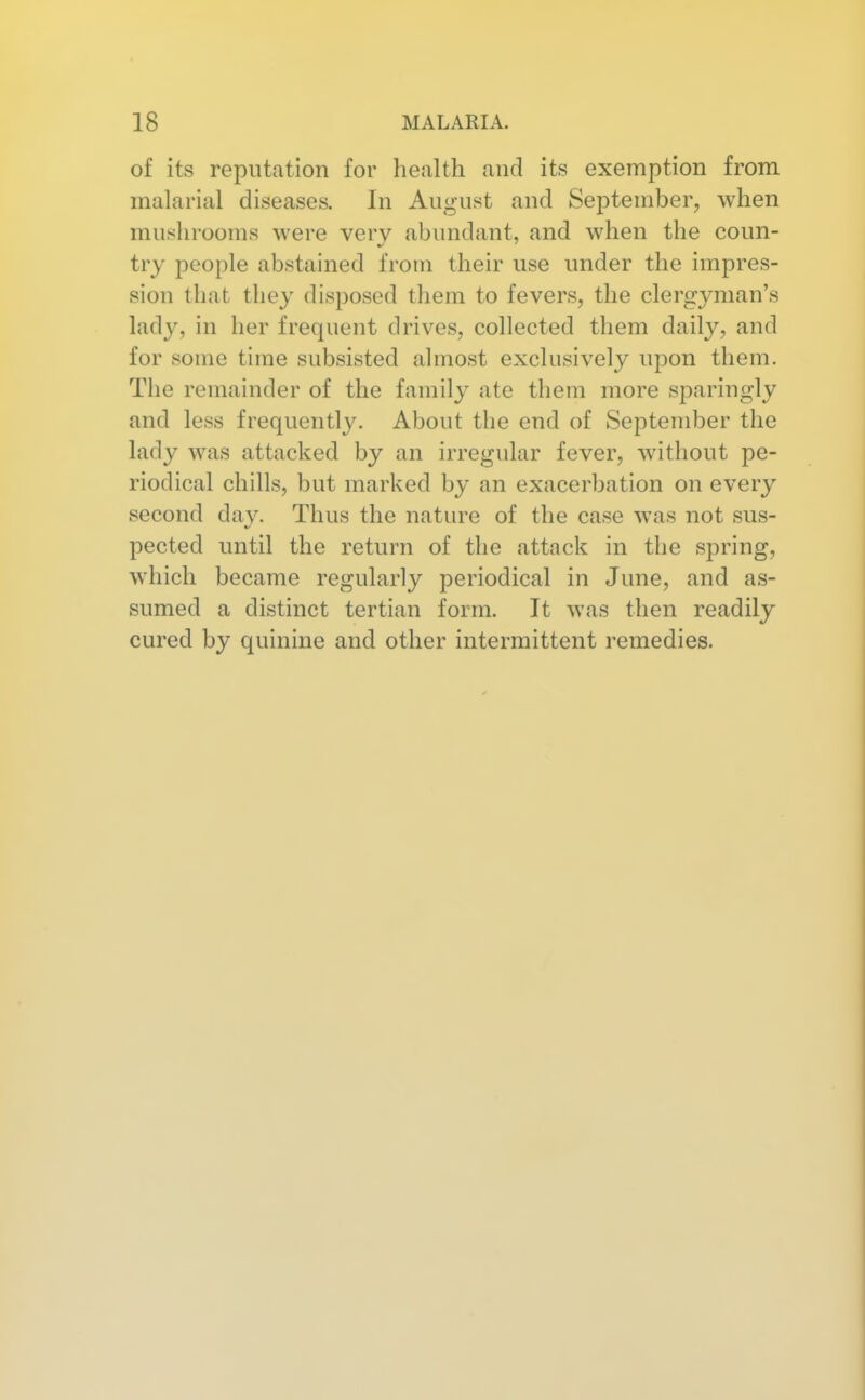 of its reputation for health and its exemption from malarial diseases. In August and September, when mushrooms were very abundant, and when the coun- try people abstained from their use under the impres- sion that they disposed them to fevers, the clergyman's lady, in her frequent drives, collected them daily, and for some time subsisted almost exclusively upon them. The remainder of the family ate them more sparingly and less frequently. About the end of September the lady was attacked by an irregular fever, without pe- riodical chills, but marked by an exacerbation on every second day. Thus the nature of the case was not sus- pected until the return of the attack in the spring, which became regularly periodical in June, and as- sumed a distinct tertian form. It was then readily cured by quinine and other intermittent remedies.