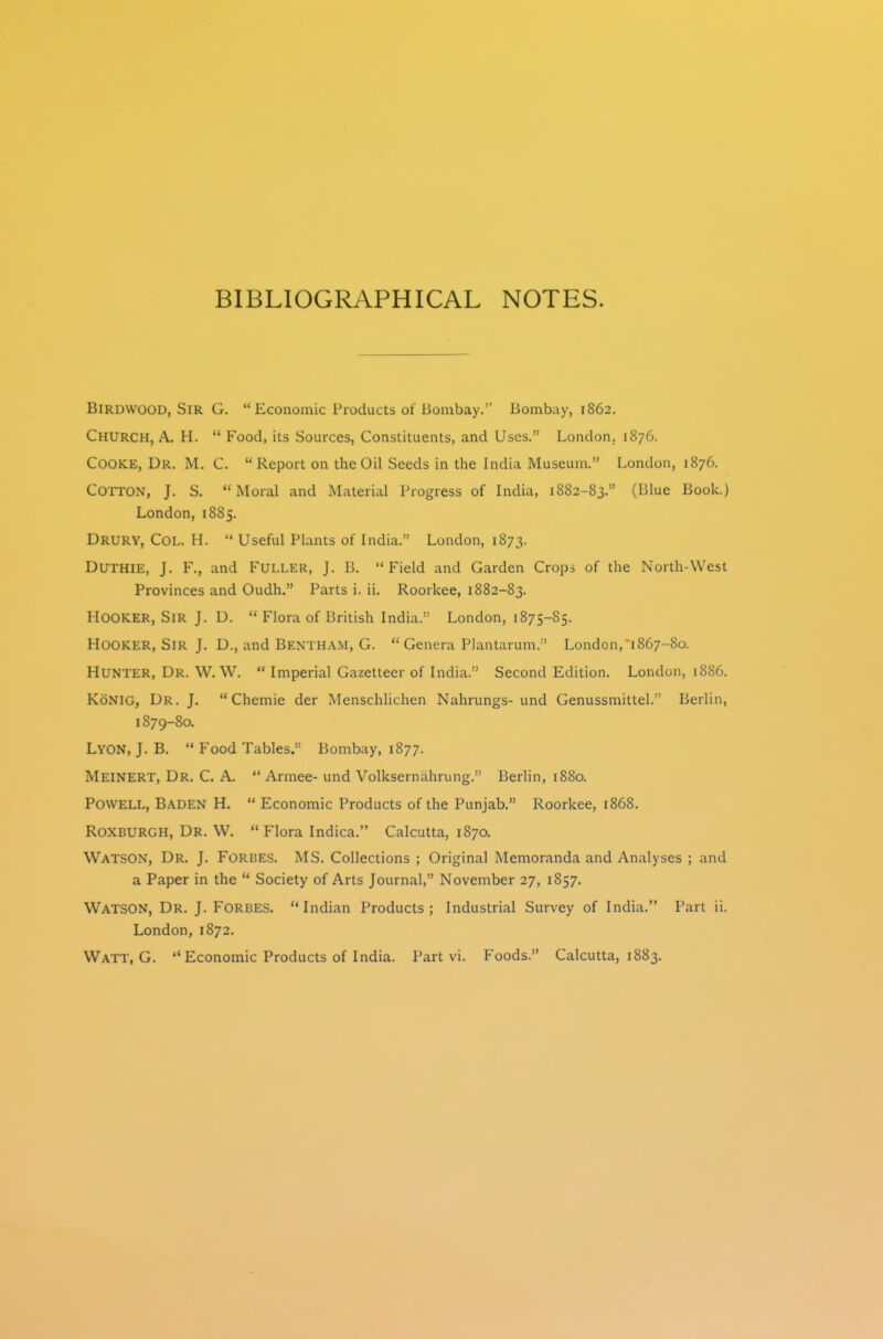 BIBLIOGRAPHICAL NOTES. BiRDWOOD, Sir G.  Economic Products of Bombay. Bombay, 1862. Church, A. H.  Food, its Sources, Constituents, and Uses. London. 1876. Cooke, Dr. M. C. Report on the Oil Seeds in the India Museum. London, 1876. Cotton, J. S. Moral and Material Progress of India, 1882-83. (Clue Book.) London, 1885. Drury, Col. H.  Useful Plants of India. London, 1873. DUTHIE, J. F., and Fuller, J. B. Field and Garden Crops of the North-West Provinces and Oudh. Parts i. ii. Roorkee, 1882-83. Hooker, Sir J. D.  Flora of British India. London, 1875-85. Hooker, Sir J. D., and Bentham, G.  Genera Plantarum. ' London, 1867-80. Hunter, Dr. W. W.  Imperial Gazetteer of India. Second Edition. London, 1886. KoNiG, Dr. J.  Chemie der Menschlichen Nahrungs-und Genussmittel. Berlin, 1879-80. Lyon, J. B.  Food Tables. Bombay, 1877. Meinert, Dr. C. A.  Armee- und Volksernahrung. Berlin, 1880. Powell, B.aden H.  Economic Products of the Punjab. Roorkee, 1868. Roxburgh, Dr. W. *' Flora Indica. Calcutta, 1870. Watson, Dr. J. Forbes. MS. Collections ; Original Memoranda and Analyses ; and a Paper in the  Society of Arts Journal, November 27, 1857. Watson, Dr. J. Forbes. Indian Products; Industrial Survey of India. Part ii. London, 1872. Watt, G.  Economic Products of India. Part vi. Foods. Calcutta, 1883.