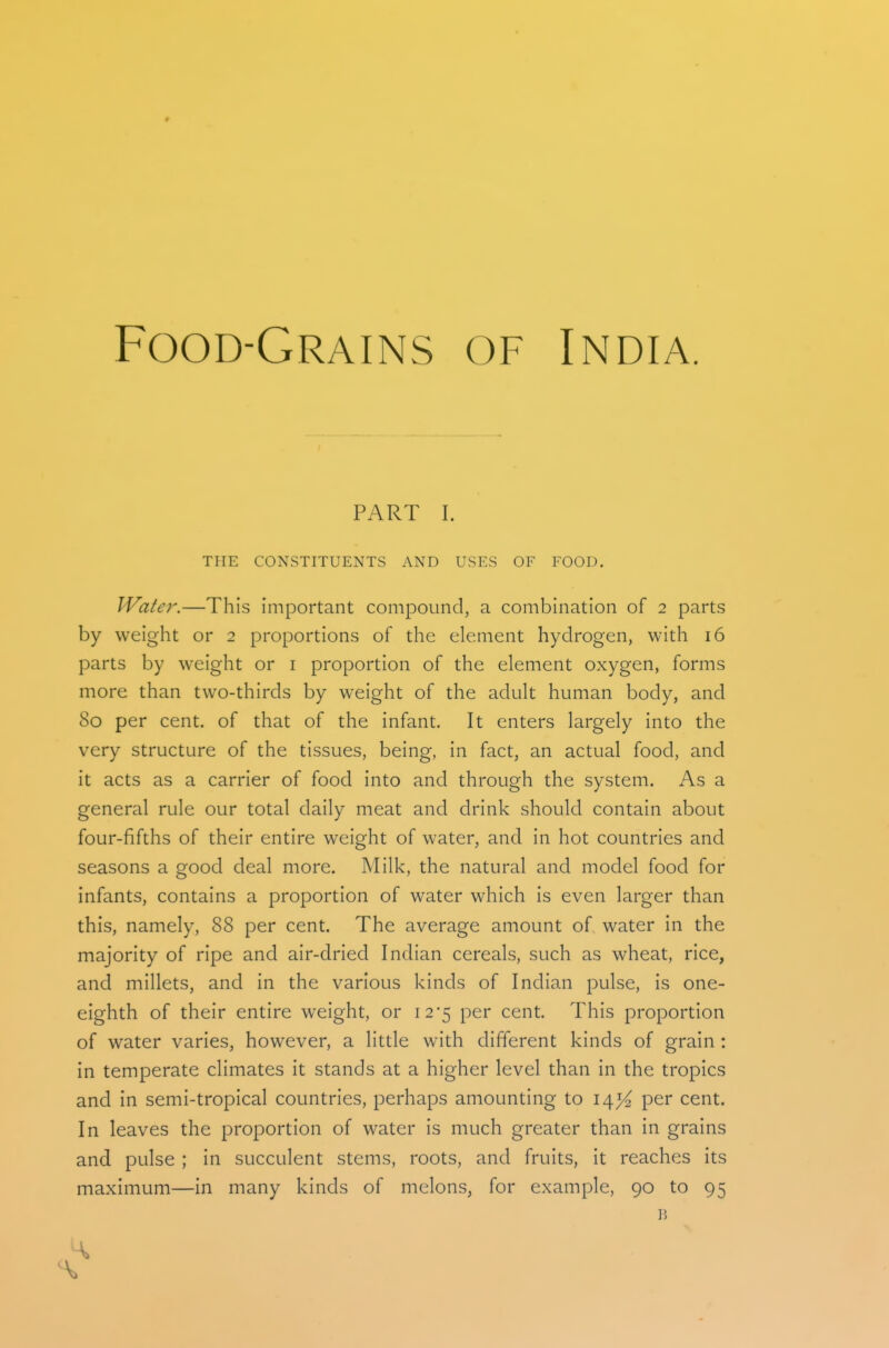 Food-Grains of India. PART I. THE CONSTITUENTS AND USES OF FOOD. Water.—This important compound, a combination of 2 parts by weight or 2 proportions of the element hydrogen, with 16 parts by weight or i proportion of the element oxygen, forms more than two-thirds by weight of the adult human body, and 80 per cent, of that of the infant. It enters largely into the very structure of the tissues, being, in fact, an actual food, and it acts as a carrier of food into and through the system. As a general rule our total daily meat and drink should contain about four-fifths of their entire weight of water, and in hot countries and seasons a good deal more. Milk, the natural and model food for infants, contains a proportion of water which is even larger than this, namely, 88 per cent. The average amount of water in the majority of ripe and air-dried Indian cereals, such as wheat, rice, and millets, and in the various kinds of Indian pulse, is one- eighth of their entire weight, or i25 per cent. This proportion of water varies, however, a little with different kinds of grain : in temperate climates it stands at a higher level than in the tropics and in semi-tropical countries, perhaps amounting to 14^ per cent. In leaves the proportion of water is much greater than in grains and pulse ; in succulent stems, roots, and fruits, it reaches its maximum—in many kinds of melons, for example, 90 to 95 B