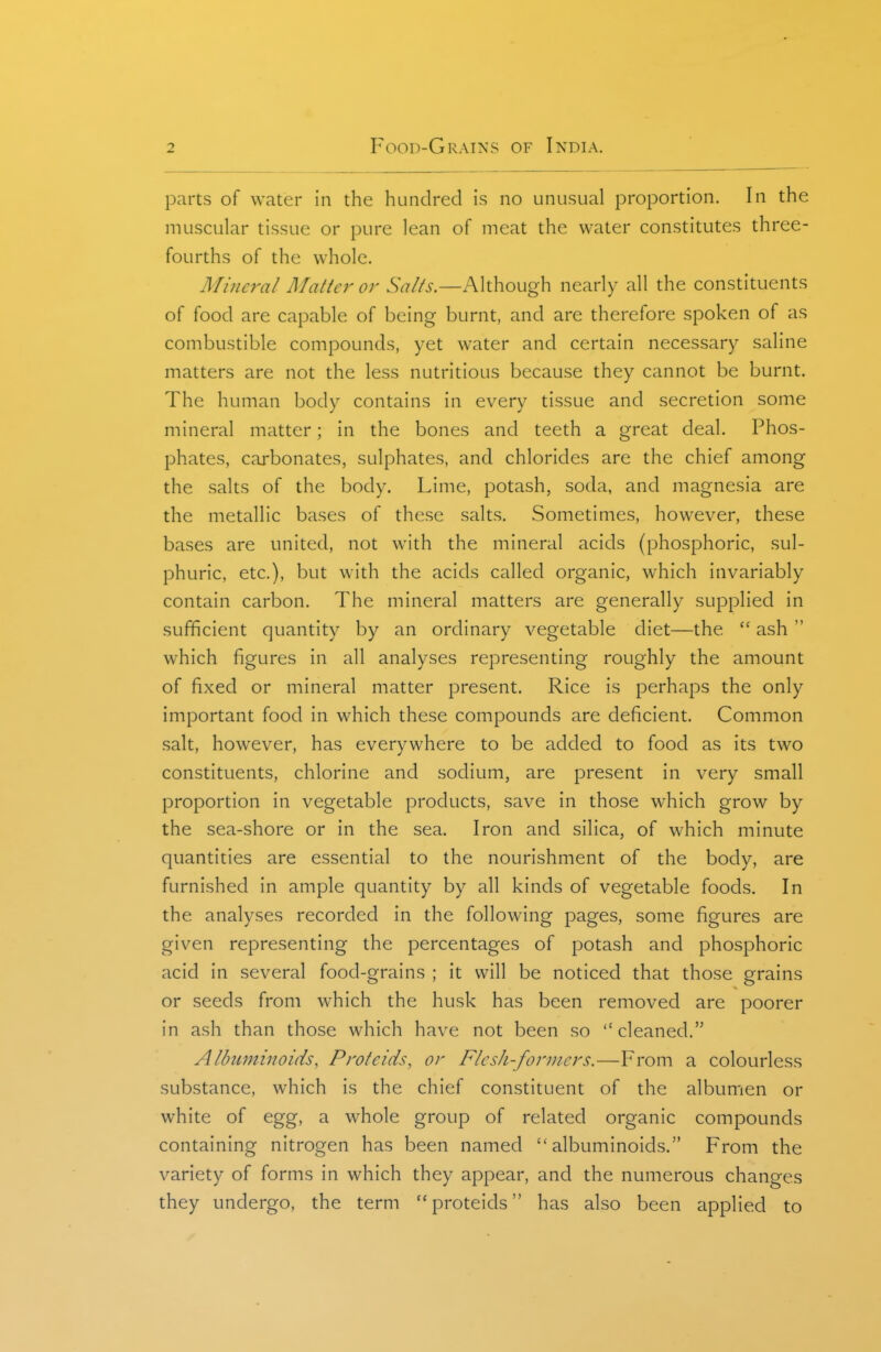 parts of water in the hundred is no unusual proportion. In the muscular tissue or pure lean of meat the water constitutes three- fourths of the whole. Mineral Matter or Although nearly all the constituents of food are capable of being burnt, and are therefore spoken of as combustible compounds, yet water and certain necessary saline matters are not the less nutritious because they cannot be burnt. The human body contains in every tissue and secretion some mineral matter; in the bones and teeth a great deal. Phos- phates, carbonates, sulphates, and chlorides are the chief among the salts of the body. Lime, potash, soda, and magnesia are the metallic bases of these salts. Sometimes, however, these bases are united, not with the mineral acids (phosphoric, sul- phuric, etc.), but with the acids called organic, which invariably contain carbon. The mineral matters are generally supplied in sufficient quantity by an ordinary vegetable diet—the  ash  which figures in all analyses representing roughly the amount of fixed or mineral matter present. Rice is perhaps the only important food in which these compounds are deficient. Common salt, however, has everywhere to be added to food as its two constituents, chlorine and sodium, are present in very small proportion in vegetable products, save in those which grow by the sea-shore or in the sea. Iron and silica, of which minute quantities are essential to the nourishment of the body, are furnished in ample quantity by all kinds of vegetable foods. In the analyses recorded in the following pages, some figures are given representing the percentages of potash and phosphoric acid in several food-grains ; it will be noticed that those grains or seeds from which the husk has been removed are poorer in ash than those which have not been so cleaned. Albuminoids, P rote ids, or Flesh-foruicrs.—Froni a colourless substance, which is the chief constituent of the albumen or white of egg, a whole group of related organic compounds containing nitrogen has been named albuminoids. From the variety of forms in which they appear, and the numerous changes they undergo, the term proteids has also been applied to