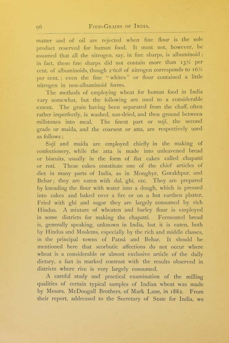 matter and of oil are rejected when fine flour is the sole product reserved for human food. It must not, however, be assumed that all the nitrogen, say, in fine sharps, is albuminoid ; in fact, these fine sharps did not contain more than 13)^ per cent, of albuminoids, though 2-608 of nitrogen corresponds to i6>^ percent.; even the fine whites or flour contained a litde nitrogen in non-albuminoid forms. The methods of employing wheat for human food in India vary somewhat, but the following are used to a considerable extent. The grain having been separated from the chaff, often rather imperfectly, is washed, sun-dried, and then ground between millstones into meal. The finest part or suji, the second grade or maida, and the coarsest or atta, are respectively used as follows : Suji and maida are employed chiefly in the making of confectionery, while the atta is made into unleavened bread or biscuits, usually in the form of flat cakes called chapatti or roti. These cakes constitute one of the chief articles of diet in many parts of India, as in Monghyr, Gorakhpur, and Behar; they are eaten with dal, ghi', etc. They are prepared by kneading the flour with water into a dough, which is pressed into cakes and baked over a fire or on a hot earthen platter. Fried with ghi and sugar they are largely consumed by rich Hindus, A mixture of wheaten and barley flour is employed in some districts for making the chapatti. Fermented bread is, generally speaking, unknown in India, but it is eaten, both by Hindus and Moslems, especially by the rich and middle classes, in the principal towns of Patna and Behar. It should be mentioned here that scorbutic affections do not occur where wheat is a considerable or almost exclusive article of the daily dietary, a fact in marked contrast with the results observed in districts where rice is very largely consumed. A careful study and practical examination of the milling qualities of certain typical samples of Indian wheat was made by Messrs. McDougall Brothers, of Mark Lane, in 1882. From their report, addressed to the Secretary of State for India, w^e