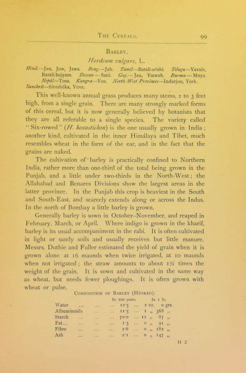 Barley. Hordeitm vulgare, L. Hind.—\\\\^ Jow, Jawa. Beng.—]?,\i. Tamil—Barali-arishi. Telugu—Yavala, Barali-bujyam. Deccan — Satu. G^;/;'.—Jau, Ymwah. Burma — Muya. A?/a7—Tosa. Kangra—Yoa. North- West Provinces—Indurjou, Yurk. Sanskrit—Situshuka, Yuva. This well-known annual grass produces many stems, 2 to 3 feet high, from a single grain. There are many strongly marked forms of this cereal, but it is now generally believed by botanists that they are all referable to a single species. The variety called  Six-rowed (//. hexastichon) is the one usually grown in India ; another kind, cultivated in the inner Himalaya and Tibet, much resembles wheat in the form of the ear, and in the fact that the grains are naked. The cultivation of'barley is practically confined to Northern India, rather more than one-third of the total being grown in the Punjab, and a little under two-thirds in the North-West; the Allahabad and Benares Divisions show the largest areas in the latter province. In the Punjab this crop is heaviest in the South and South-East, and scarcely extends along or across the Indus. In the north of Bombay a little barley is grown. Generally barley is sown in October-November, and reaped in February, March, or April. Where indigo is grown in the kharif, barley is its usual accompaniment in the rabi. It is often cultivated in light or sandy soils and usually receives but little manure. Messrs. Duthie and Fuller estimated the yield of grain when it is grown alone at 16 maunds when twice irrigated, at 10 maunds when not irrigated ; the straw amounts to about i times the weight of the grain. It is sown and cultivated in the same way as wheat, but needs fewer ploughings. It is often grown with wheat or pulse. Composition of Barley (Husked). In 100 parts. In I 11). Water ... 12-5 ... 2 oz. 0 grs Albuminoids ... II-5 ... I » 368 ., Starch 70*0 I I V 87 „ Fat 1-3 ... 0 Fibre 2-6 ... 0 ,, 182 „ Ash 2'I 0 II 2