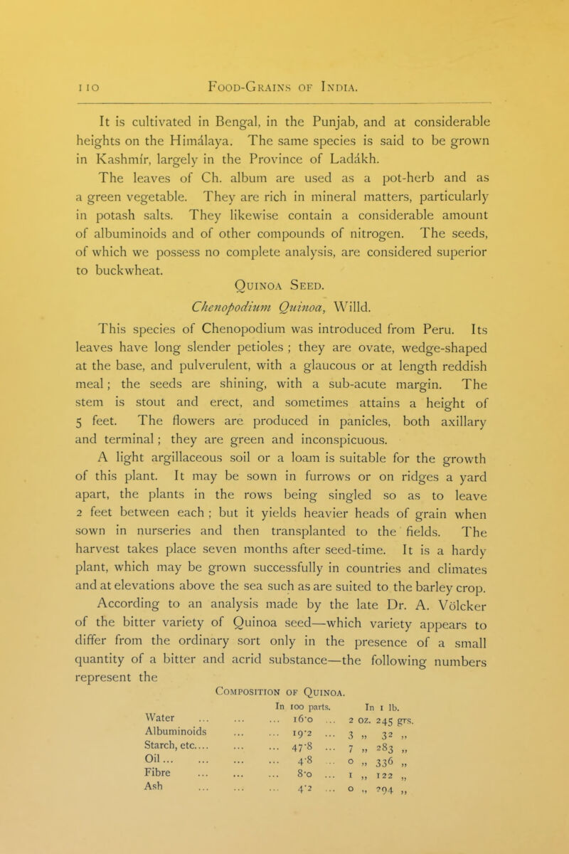 It is cultivated in Bengal, in the Punjab, and at considerable heights on the Himdlaya. The same species is said to be grown in Kashmir, largely in the Province of Ladakh. The leaves of Ch. album are used as a pot-herb and as a green vegetable. They are rich in mineral matters, particularly in potash salts. They likewise contain a considerable amount of albuminoids and of other compounds of nitrogen. The seeds, of which we possess no complete analysis, are considered superior to buckwheat. QuiNOA Seed. Cheiiopodmm Quinoa, Willd. This species of Chenopodium was introduced from Peru. Its leaves have long slender petioles ; they are ovate, wedge-shaped at the base, and pulverulent, with a glaucous or at length reddish meal; the seeds are shining, with a sub-acute margin. The stem is stout and erect, and sometimes attains a height of 5 feet. The flowers are produced in panicles, both axillary and terminal; they are green and inconspicuous. A light argillaceous soil or a loam is suitable for the growth of this plant. It may be sown in furrows or on ridges a yard apart, the plants in the rows being singled so as to leave 2 feet between each ; but it yields heavier heads of grain when sown in nurseries and then transplanted to the fields. The harvest takes place seven months after seed-time. It is a hardy plant, which may be grown successfully in countries and climates and at elevations above the sea such as are suited to the barley crop. According to an analysis made by the late Dr. A. Volcker of the bitter variety of Quinoa seed—which variety appears to differ from the ordinary sort only in the presence of a small quantity of a bitter and acrid substance—the following numbers represent the Composition of Quinoa. In loo parts. In i lb. i6o ... 2 oz. 245 grs. I9'2 47-8 Water Albuminoids Starch, etc.... Oil Fibre Ash 4-8 8-0 4'2 3 „ 7 „ o I o 32 283 » 336 „ T22 ?94