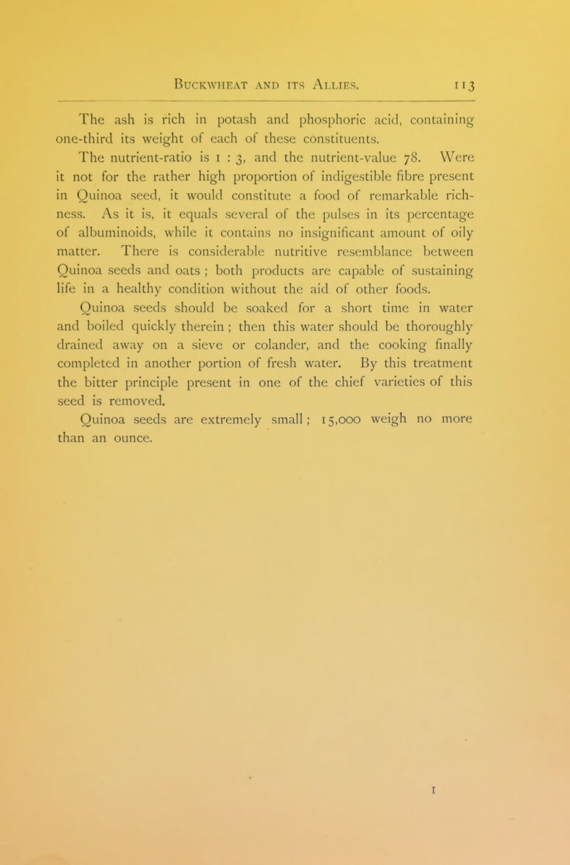 The ash is rich in potash and phosphoric acid, containing one-third its weight of each of these constituents. The nutrient-ratio is i : 3, and the nutrient-value 78. Were it not for the rather high proportion of indigestible fibre present in Ouinoa seed, it would constitute a food of remarkable rich- ness. As it is, it equals several of the pulses in its percentage of albuminoids, while it contains no insignificant amount of oily matter. There is considerable nutritive resemblance between Quinoa seeds and oats ; both products are capable of sustaining life in a healthy condition without the aid of other foods. Ouinoa seeds should be soaked for a short time in water and boiled quickly therein ; then this water should be thoroughly drained away on a sieve or colander, and the cooking finally completed in another portion of fresh water. By this treatment the bitter principle present in one of the chief varieties of this seed is removed. Ouinoa seeds are extremely small; 15,000 weigh no more than an ounce. I