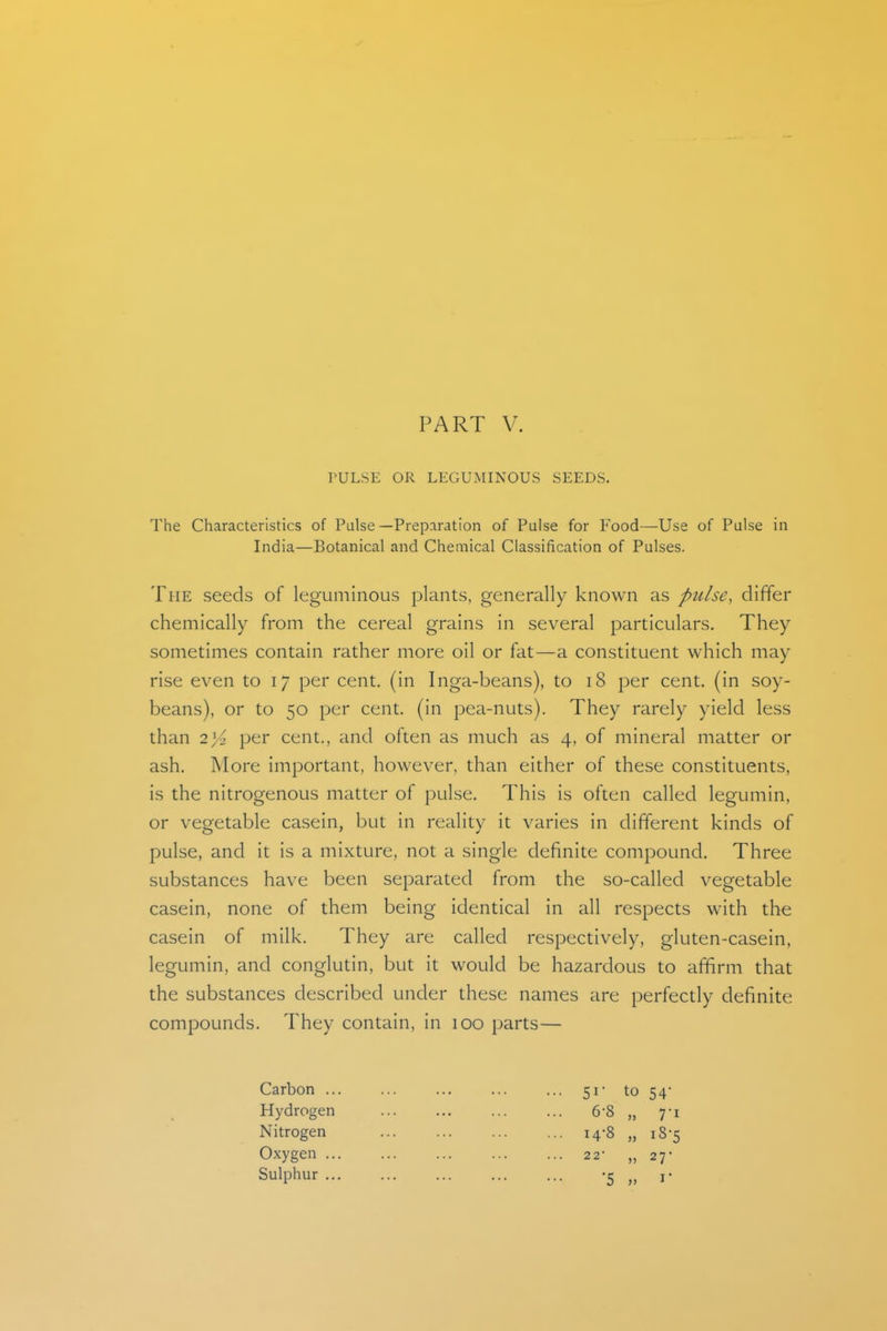 PART V. rULSE OR LEGUMINOUS SEEDS. The Characteristics of Pulse—Preparation of Pulse for Food—Use of Pulse in India—Botanical and Chemical Classification of Pulses. The seeds of leguminous plants, generally known as pulse, differ chemically from the cereal grains in several particulars. They sometimes contain rather more oil or fat—a constituent which may rise even to 17 per cent, (in Inga-beans), to 18 per cent, (in soy- beans), or to 50 per cent, (in pea-nuts). They rarely yield less than 2^2 per cent., and often as much as 4, of mineral matter or ash. More important, however, than either of these constituents, is the nitrogenous matter of pulse. This is often called legumin, or vegetable casein, but in reality it varies in different kinds of pulse, and it is a mixture, not a single definite compound. Three substances have been separated from the so-called vegetable casein, none of them being identical in all respects with the casein of milk. They are called respectively, gluten-casein, legumin, and conglutin, but it would be hazardous to affirm that the substances described under these names are perfectly definite compounds. They contain, in 100 parts— Carbon ... ... ... ... ... 51- to 54' Hydrogen 6-8 „ 7-1 Nitrogen 14-8 „ 18-5 Oxygen 22- „ 27- Sulphur -5 „ r