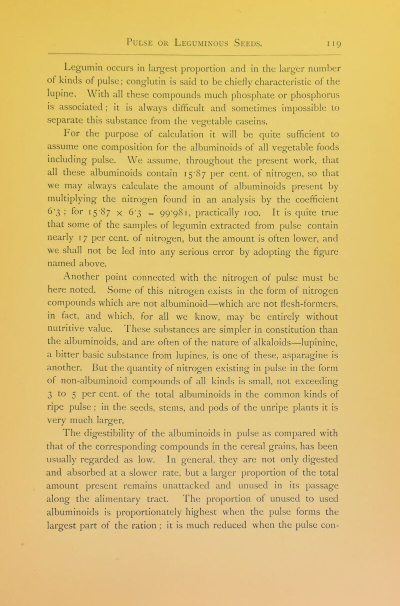 LegLimin occurs in largest proportion and in the larger number of kinds of pulse; conglutin is said to be chiefly characteristic of the lupine. With all these compounds much phosphate or phosphorus is associated ; it is always difficult and sometimes impossible to separate this substance from the vegetable caseins. For the purpose of calculation it will be quite sufficient to assume one composition for the albuminoids of all vegetable foods including pulse. We assume, throughout the present work, that all these albuminoids contain P<^r cent, of nitrogen, so that we may always calculate the amount of albuminoids present by multiplying the nitrogen found in an analysis by the coefficient 6*3 ; for 15-87 x 6*3 = 99-981, practically 100. It is quite true that some of the samples of legumin extracted from pulse contain nearly 17 per cent, of nitrogen, but the amount is often lower, and we shall not be led into any serious error by adopting the figure named above. Another point connected with the nitrogen of pulse must be here noted. Some of this nitrog-en exists in the form of nitroQien compounds which are not albuminoid—which are not flesh-formers, in fact, and which, for all we know, may be entirely without nutritive value. These substances are simpler in constitution than the albuminoids, and are often of the nature of alkaloids—lupinine, a bitter basic substance from lupines, is one of these, asparagine is another. But the quantity of nitrogen existing in pulse in the form of non-albuminoid compounds of all kinds is small, not exceeding 3 to 5 per cent, of the total albuminoids in the common kinds of ripe pulse ; in the seeds, stems, and pods of the unripe plants it is very much larger. The digestibility of the albuminoids in pulse as compared with that of the corresponding compounds in the cereal grains, has been usually regarded as low. In general, they are not only digested and absorbed at a slower rate, but a larger proportion of the total amount present remains unattacked and unused in its passage along the alimentary tract. The proportion of unused to used albuminoids is proportionately highest when the pulse forms the largest part of the ration ; it is much reduced when the pulse con-
