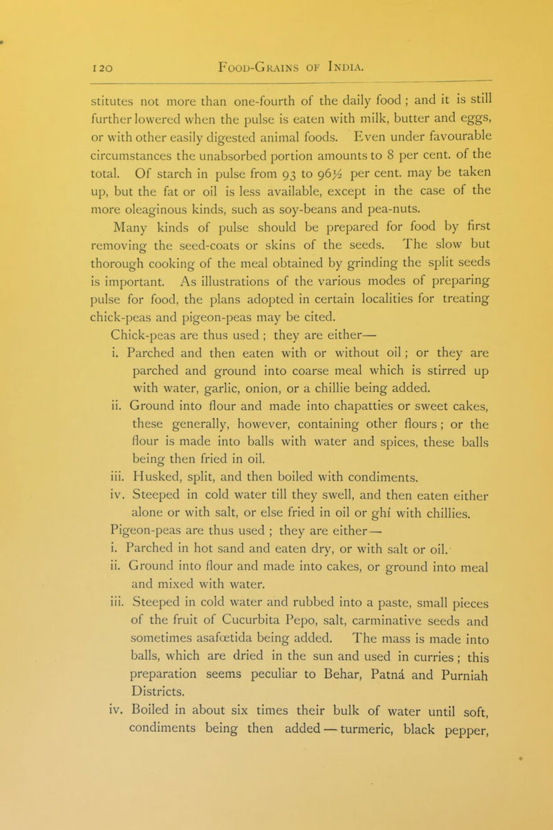 stitutes not more than one-fourth of the daily food ; and it is still further lowered when the pulse is eaten with milk, butter and eggs, or with other easily digested animal foods. Even under favourable circumstances the unabsorbed portion amounts to 8 per cent, of the total. Of starch in pulse from 93 to 96}^ per cent, may be taken up, but the fat or oil is less available, except in the case of the more oleaginous kinds, such as soy-beans and pea-nuts. Many kinds of pulse should be prepared for food by first removing the seed-coats or skins of the seeds. The slow but thorough cooking of the meal obtained by grinding the split seeds is important. As illustrations of the various modes of preparing pulse for food, the plans adopted in certain localities for treating chick-peas and pigeon-peas may be cited. Chick-peas are thus used ; they are either— i. Parched and then eaten with or without oil; or they are parched and ground into coarse meal which is stirred up with water, garlic, onion, or a chillie being added. ii. Ground into flour and made into chapatties or sweet cakes, these generally, however, containing other flours; or the flour is made into balls with water and spices, these balls being then fried in oil. iii. Husked, split, and then boiled with condiments. iv. Steeped in cold water till they swell, and then eaten either alone or with salt, or else fried in oil or ghi' with chillies. Pigeon-peas are thus used ; they are either— i. Parched in hot sand and eaten dry, or with salt or oil.- ii. Ground into flour and made into cakes, or ground into meal and mixed with water. iii. Steeped in cold water and rubbed into a paste, small pieces of the fruit of Cucurbita Pepo, salt, carminative seeds and sometimes asafcetida being added. The mass is made into balls, which are dried in the sun and used in curries ; this preparation seems peculiar to Behar, Patna and Purniah Districts. iv. Boiled in about six times their bulk of water until soft, condiments being then added — turmeric, black pepper,