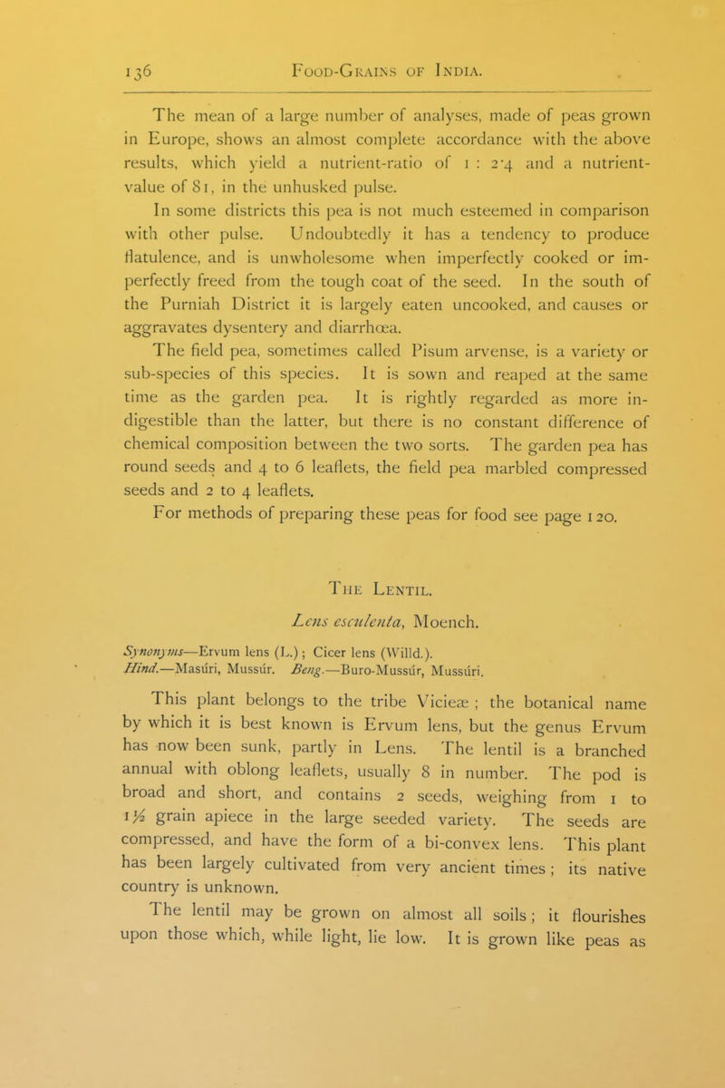 The mean of a large number of analyses, made of peas grown in Europe, shows an almost complete accordance with the above results, which yield a nutrient-ratio of i : 2*4 and a nutrient- value of 81, in the unhusked pulse. In some districts this pea is not much esteemed in comparison with other pulse. Undoubtedly it has a tendency to produce riatulence, and is unwholesome when imperfectly cooked or im- perfectly freed from the tough coat of the seed. In the south of the Purniah District it is largely eaten uncooked, and causes or aggravates dysentery and diarrhoia. The field pea, sometimes called Pisum arvense, is a variety or sub-species of this species. It is sown and reaped at the same time as the garden pea. It is rightly regarded as more in- digestible than the latter, but there is no constant difference of chemical composition between the two sorts. The garden pea has round seeds and 4 to 6 leaflets, the field pea marbled compressed seeds and 2 to 4 leaflets. For methods of preparing these peas for food see page 120. The Lentil. Lens esculenta, Moench. Synonyms—¥A\\iva. lens (L.); Cicer lens (Willd.). Hind.—Masuri, Mussur. Beng.—Buro-Mussur, Mussuri. This plant belongs to the tribe Vicieai ; the botanical name by which it is best known is Ervum lens, but the genus Ervum has now been sunk, pardy in Lens. The lentil is a branched annual with oblong leaflets, usually 8 in number. The pod is broad and short, and contains 2 seeds, weighing from i to grain apiece in the large seeded variety. The seeds are compressed, and have the form of a bi-convex lens. This plant has been largely cultivated from very ancient times ; its native country is unknown. The lentil may be grown on almost all soils; it flourishes upon those which, while light, lie low. It is grown like peas as