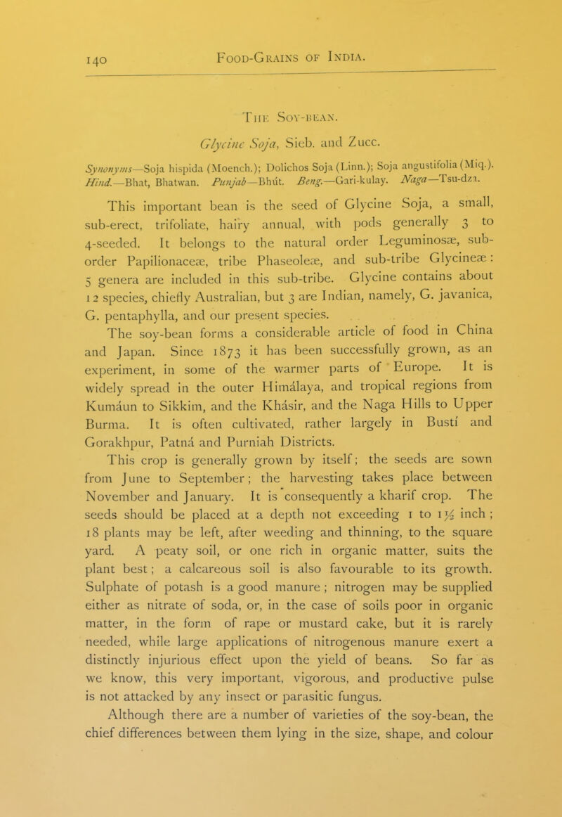 TlIK Sov-iiiiAx. Glycine Soja, Sieb. iind Zucc. Synonyms—'io]^ hispida (Moench.); Dolichos Soja(Linn.); Soja angustlfolia (Miq.). T^iW.—Bhat, Bhatwan. Punjab—Gari-kulay. Naga—T5\x-d7.%. This important bean is the seed of Glycine Soja, a small, sub-erect, trifoliate, hairy annual, with pods generally 3 to 4-seeded. It belongs to the natural order Leguminos3e, sub- order Papilionacec-e, tribe Phaseoleiie, and sub-tribe Glycmeae: 5 genera are included in this sub-tribe. Glycine contains about 12 species, chiefly Australian, but 3 are Indian, namely, G. javanica, G. pentaphylla, and our present species. The soy-bean forms a considerable article of food in China and Japan. Since 1873 it has been successfully grown, as an experiment, in some of the warmer parts of Europe. It is widely spread in the outer Himalaya, and tropical regions from Kumaun to Sikkim, and the Khasir, and the Naga Hills to Upper Burma. It is often cultivated, rather largely in Busti' and Gorakhpur, Patna and Purniah Districts. This crop is generally grown by itself; the seeds are sown from June to September; the harvesting takes place between November and January. It is consequently a kharif crop. The seeds should be placed at a depth not exceeding i to i >^ inch ; 18 plants may be left, after weeding and thinning, to the square yard. A peaty soil, or one rich in organic matter, suits the plant best; a calcareous soil is also favourable to its growth. Sulphate of potash is a good manure ; nitrogen may be supplied either as nitrate of soda, or, in the case of soils poor in organic matter, in the form of rape or mustard cake, but it is rarely needed, while large applications of nitrogenous manure exert a distinctly injurious effect upon the yield of beans. So far as we know, this very important, vigorous, and productive pulse is not attacked by any insect or parasitic fungus. Although there are a number of varieties of the soy-bean, the chief differences between them lying in the size, shape, and colour