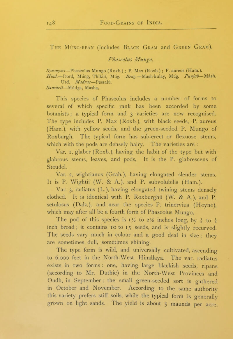 The Mung-bean (includes Black Gram and Green Gram). Phaseoltis Mungo. Synonyms—Pliaseolus Mungo (Roxb.) ; P. Max (Roxb.); P. aureus (Ham.). Hind.—Dord, Mung, Thikiri, Mug. Beng.—Mash-kulay, Mug. Punjab—Mish, Urd. Madras—Pessalu. Sanskrit—Mudga, Masha. This species of Phaseolus includes a number of forms to several of which specific rank has been accorded by some botanists ; a typical form and 3 varieties are now recognised. The type includes P. Max (Roxb.), with black seeds, P. aureus (Ham.), with yellow seeds, and the green-seeded P. Mungo of Roxburgh. The typical form has sub-erect or flexuose stems, which with the pods are densely hairy. The varieties are : Van I, glaber (Roxb.), having the habit of the type but with glabrous stems, leaves, and pods. It is the P. glabrescens of Steudel. Van 2, wightianus (Grab,), having elongated slender stems. It is P. Wightii (W. & A.), and P. subvolubilis (Ham.). Van 3, radiatus (L.), having elongated twining stems densely clothed. It is identical with P. Roxburghii (W. & A.), and P. setulosus (Dalz.), and near the species P. trinervius (Heyne), which may after all be a fourth form of Phaseolus Mungo. The pod of this species is i >^ to i]^ inches long, by I to \ inch broad; it contains 10 to 15 seeds, and is slightly recurved. The seeds vary much in colour and a good deal in size ; they are sometimes dull, sometimes shining. The type form is wild, and universally cultivated, ascending to 6,000 feet in the North-West Himalaya. The van radiatus exists in two forms: one, having large blackish seeds, ripens (according to Mn Duthie) in the North-West Provinces and Oudh, in September; the small green-seeded sort is gathered in October and November. According to the same authority this variety prefers stiff soils, while the typical form is generally grown on light sands. The yield is about 5 maunds per acre.