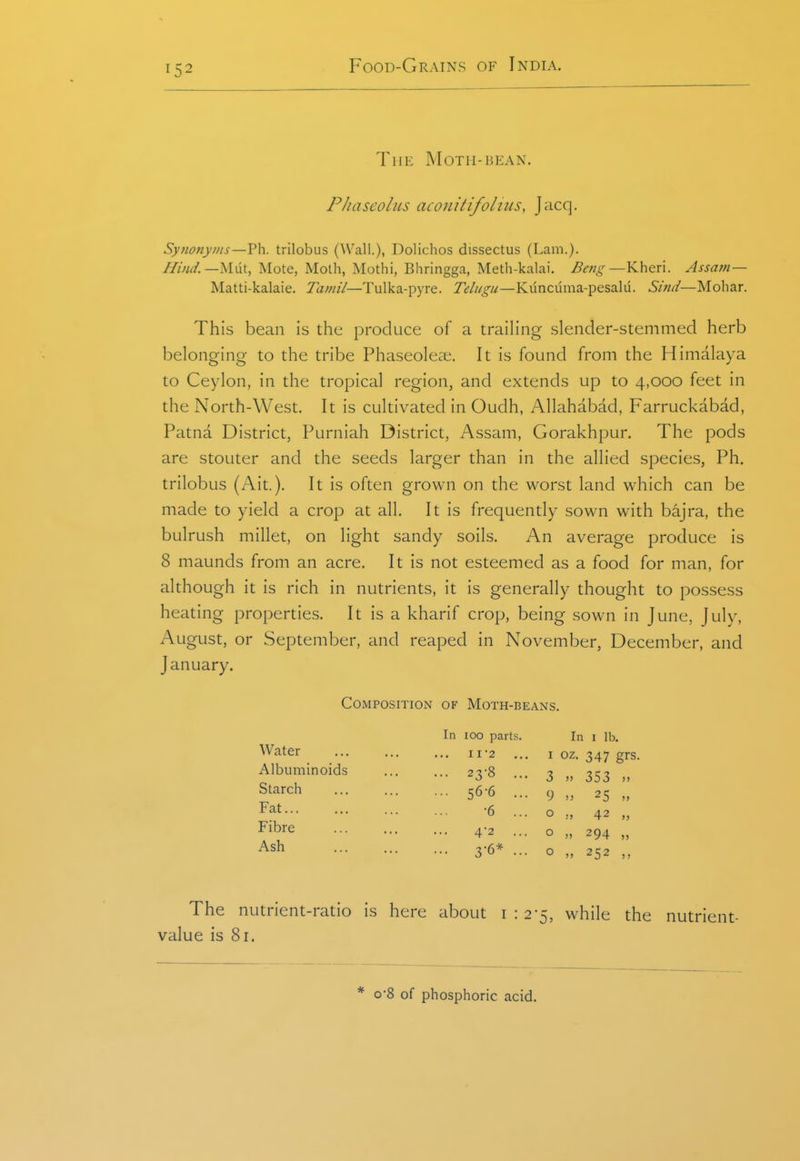 The Moth-bean. Phaseolus aconitifolius, J acq. Synonyms—?\\. trilobus (Wall.), Dolichos dissectus (Lam.). Hind.—MiW., Mote, Moth, Mothi, Bhringga, Meth-kalai. Beng—Kheri. Assam — Matti-kalaie. Tamil—Tulka-pyre. 7>///^//—Kuncuma-pesalu. Sind—Mobar. This bean is the produce of a trailing slender-stemmed herb belonging to the tribe Phaseoleae. It is found from the Himalaya to Ceylon, in the tropical region, and extends up to 4,000 feet in the North-West. It is cultivated in Oudh, Allahabad, Farruckabad, Patna District, Purniah District, Assam, Gorakhpur. The pods are stouter and the seeds larger than in the allied species. Ph. trilobus (Ait.). It is often grown on the worst land which can be made to yield a crop at all. It is frequently sown with bajra, the bulrush millet, on light sandy soils. An average produce is 8 maunds from an acre. It is not esteemed as a food for man, for although it is rich in nutrients, it is generally thought to possess heating properties. It is a kharif crop, being sown in June, July, August, or September, and reaped in November, December, and January. Composition of Moth-beans. Water Albuminoids Starch Fat Fibre Ash In 100 parts II2 .. 23-8 •• 56-6 •6 4-2 .. 3-6* In I lb. I oz- 347 grs. 3 )) 353 >) 9 n 25 „ o o 294 252 The nutrient-ratio is here about i : 2-5, while the nutrient- value is 81. o8 of phosphoric acid.