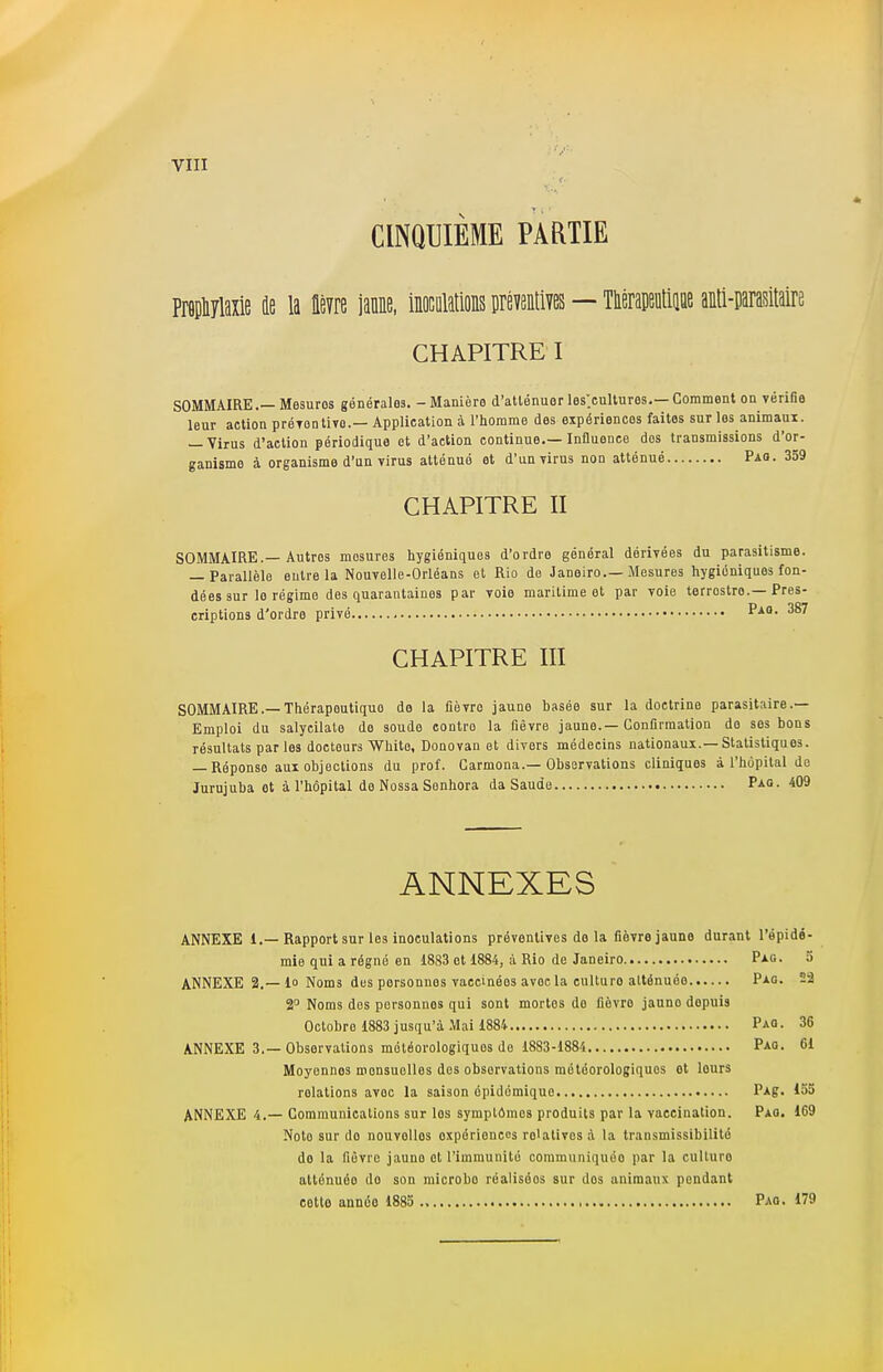 CINQUIEME PARTIE Propliylaxie de la lèvre jaune, inoculations préventives — Théraptip anti-parasitaire CHAPITRE I SOMMAIRE. Mesures générales. - Manière d'atlénuor les.cultures.—Comment on vérifie leur action préventive— Application à l'homme des expériences faites sur les animaux. — Virus d'action périodique et d'action continue.—Influence dos transmissions d'or- ganisme à organisme d'un virus atténué et d'un virus non atténué Pao. 359 CHAPITRE II SOMMAIRE.— Autros mosures hygiéniques d'ordre général dérivées du parasitisme. — Parallèle entre la Nouvelle-Orléans et Rio de Janeiro—Mesures hygiéniques fon- dées sur le régime des quarantaines par voie maritime et par voie terrostro.—Pres- criptions d'ordre privé Pao- 387 CHAPITRE III SOMMAIRE.—Thérapoutiquo de la lièvre jauno basée sur la doctrine parasitaire.— Emploi du salycilate do soude contro la fièvre jaune.—Confirmation do ses bons résultats par les docteurs White, Donovan et divers médecins nationaux.—Statistiques. — Réponse aux objections du prof. Carmona.—Observations cliniques à l'hôpital da Jurujuba et à l'hôpital do Nossa Senhora da Saude Pag. 409 ANNEXES ANNEXE 1.— Rapport sur les inoculations préventives de la fièvre jaune durant l'épidé- mie qui a régné en 18S3 et 1884, à Rio de Janeiro Pag. 5 ANNEXE 2.— 1 Noms dus personnes vaccinées avoc la culturo atténuée Pag. 22 2° Noms des personnes qui sont mortes do fièvre jauno dopuis Octobre 1883 j usqu'à .Mai 1884 Pao . 36 ANNEXE 3.— Observations météorologiques de 1883-1884 Pag. 61 Moyonnos monsuolles des observations météorologiques ot lours relations avoc la saison épidémique PAg. 155 ANNEXE 4.— Communications sur los symptômes produits par la vaccination. Pao. 169 Note sur do nouvollos oxpôrienccs ro'ativos à la transmissibilité do la fièvre jauno et l'immunité communiquôo par la culluro atténuée do son microbo réalisoos sur dos animaux pendant cotlo année 1885 Pag. 179