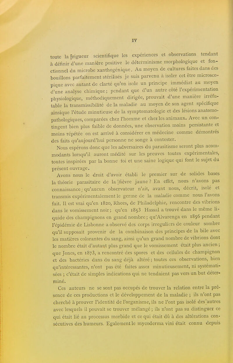 toute la [rigueur scientifique les expériences et observations tendant à définir d'une manière positive le déterminisme morphologique et fon- ctionnel du microbe xanthogénique. Au moyen de cultures faites dans des bouillons parfaitement stérilisés je suis parvenu à isoler cet être microsco- pique avec autant de clarté qu'on isole un principe immédiat au moyen d'une analyse chimique ; pendant que d'un autre côté l'expérimentation physiologique, méthodiquement dirigée, prouvait d'une manière irréfu- table la transmissibilité de la maladie au moyen de son agent spécifique ainsique l'étude minutieuse de la symptomatologie et des lésions anatomo- pathologiques, comparées chez l'homme et chez les animaux. Avec un con- tingent bien plus faible de données, une observation moins persistante et moins répétée on est arrivé à considérer en médecine comme démontrés des faits qu'aujourd'hui personne ne songe à contester. Nous espérons donc que les adversaires du parasitisme seront plus acom- modants lorsqu'il auront médité sur les preuves toutes expérimentales, toutes inspirées par la bonne foi et une saine logique qui font le sujet du présent ouvrage. Avons nous le droit d'avoir établi le premier sur de solides bases la théorie parasitaire de la )fièvre jaune ? En effet, nous n'avons pas connaissance ; qu'aucun observateur n'ait, avant nous, décrit, isole et transmis expérimentalement le germe de la maladie comme nous l'avons fait. Il est vrai qu'en 1820, Rhees, de Philadelphie, rencontre des vibrions dans le vomissement noir ; qu'en 1853 Hassal a trouvé dans le même li- quide des champignons en grand nombre; qu'Alvarenga en 1856 pendant l'épidémie de Lisbonne a observé des corps irreguliers de couleur sombre qu'il supposait provenir de la combinaison des principes de la bile avec les matières colorantes du sang, ainsi qu'un grand nombre de vibrions dont le nombre était d'autant plus grand que le vomissement était plus ancien ; que Jones, en 1873, a rencontré des spores et des cellules de champignon et des bactéries dans du sang déjà altéré ; toutes ces observations, bien qu'intéressantes, n'ont pas été faites assez minutieusement, ni systémati- sées ; c'était de simples indications qui ne tendaient pas vers un but déter- miné. Ces auteurs ne se sont pas occupés de trouver la relation entre la pré- sence de ces productions et le développement de la maladie ; ils n'ont pas cherché à prouver l'identité de l'organisme, ils ne l'ont pas isolé des'autres avec lesquels il pouvait se trouver mélangé ; ils n'ont pas su distinguer ce qui était lié au processus morbide et ce qui était dû à des altérations con- sécutives des humeurs, Egalement le my coder ma vini était connu depuis