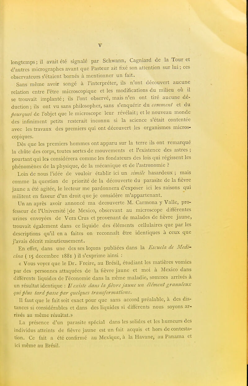 longtemps ; il avait été signalé par Schwann, Cagniard de la Tour et d'autres micrographes avant que Pasteur ait fixé son attention sur lui ; ces observateurs s'étaient bornés à mentionner un fait. Sans même avoir songé à l'interpréter, ils n'ont découvert aucune relation entre l'être microscopique et les modifications du milieu où il se trouvait implanté ; ils l'ont observé, mais n'en ont tiré aucune dé- duction ; ils ont vu sans philosopher, sans s'enquérir du comment et du pourquoi de l'objet que le microscope leur révélait; et le nouveau monde des infiniment petits resterait inconnu si la science s'était contentée avec les travaux des premiers qui ont découvert les organismes micros- copiques. Dès que les premiers hommes ont apparu sur la terre ils ont remarqué la chûte des corps, toutes sortes de mouvements et l'existence des astres ; pourtant qui les considérera comme les fondateurs des lois qui régissent les phénomènes de la physique, de la mécanique et de l'astronomie ? Loin de nous l'idée de vouloir établir ici un simile hasardeux ; mais comme la question de priorité de la découverte du parasite de la fièvre jaune a été agitée, le lecteur me pardonnera d'exposer ici les raisons qui militent en faveur d'un droit que je considère m'appartenant. Un an après avoir annoncé ma découverte M. Carmona y Valle, pro- fesseur de l'Université [de Mexico, observant au microscope différentes urines envoyées de Vera Crus et provenant de malades de fièvre jaune, trouvait également dans ce liquide des éléments cellulaires que par les descriptions qu'il en a faites on reconnaît être identiques à ceux que j'avais décrit minutieusement. En effet, dans une des ses leçons publiées dans la Escudo, de Medi- cina ( 15 décembre 1881 ) il s'exprime ainsi : « Vous voyez que le Dr. Freire, au Brésil, étudiant les matières vomies par des personnes attaquées de la fièvre jaune et moi à Mexico dans différents liquides de l'économie dans la même maladie, sommes arrivés à un résultat identique : Il existe dans la fièvre jaune un clément granuleux qui plus tard passe par quelques transformations. Il faut que le fait soit exact pour que sans accord préalable, à des dis- tances si considérables cl dans des liquides si différents nous soyons ar- rivés au même résultat.» La présence d'un parasite spécial clans les solides et les humeurs des individus atteints de fièvre jaune est un fait acquis et hors de contesta- tion. Ce fait a été confirmé au Mexique, à la Havane, au Panama et ici même au Brésil.