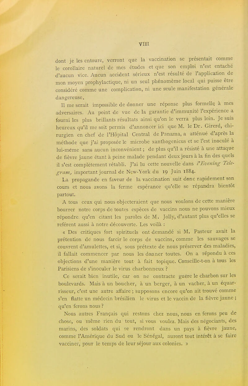 dont je les entoure, verront que la vaccination se présentait comme le corollaire naturel de mes études et que son emploi n'est entaché d'aucun vice. Aucun accident sérieux n'est résulté de l'application de mon moyen prophylactique, ni un seul phénomème local qui puisse être considéré comme une complication, ni une seule manifestation générale dangereuse. Il me serait impossible de donner une réponse plus formelle à mes adversaires. Au point de vue de la garantie d'immunité l'expérience a fourni les plus brillants résultats ainsi qu'on le verra plus loin. Je suis heureux qu'il me soit permis d'annoncer ici que M. le Dr. Girerd, chi- rurgien en chef de l'Hôpital Central de Panama, a atténué d'après la méthode que j'ai proposée le microbe xanthogenicus et se l'est inoculé à lui-même sans aucun inconvénient ; de plus qu'il a résisté à une attaque de fièvre jaune étant à peine malade pendant deux jours à la fin des quels il s'est complètement rétabli. J'ai lu cette nouvelle dans VEvening Tele- granij important journal de New-York du 19 Juin 1884. La propagande en faveur de la vaccination suit donc rapidement son cours et nous avons la ferme espérance qu'elle se répandra bientôt partout. A tous ceux qui nous objecteraient que nous voulons de cette manière bourrer notre corps de toutes espèces de vaccins nous ne pouvons mieux répondre qu'en citant les paroles de M. Jolly, d'autant plus qu'elles se réfèrent aussi à notre découverte. Les voilà : « Des critiques fort spirituels ont demandé si M. Pasteur avait la prétention de nous farcir le corps de vaccins, comme les sauvages se couvrent d'amulettes, et si, sous prétexte de nous préserver des maladies, il fallait commencer par nous les donner toutes. On a répondu à ces objections d'une manière tout à fait topique. Conseille-t-on à tous les Parisiens de s'inoculer le virus charbonneux ? Ce serait bien inutile, car on ne contracte guère le charbon sur les boulevards. Mais à un boucher, à un berger, à un vacher, à un équar- risseur, c'est une autre affaire ; supposons encore qu'on ait trouvé comme s'en flatte un médecin brésilien le virus et le vaccin de la fièvre jaune ; qu'en ferons nous ? Nous autres Français qui restons chez nous, nous en ferons peu de chose, ou même rien du tout, si vous voulez. Mais des négociants, des marins, des soldats qui se rendront dans un pays à fièvre jaune, comme l'Amérique du Sud ou le Sénégal, auront tout intérêt à se faire vacciner, pour le temps de leur séjour aux colonies. »