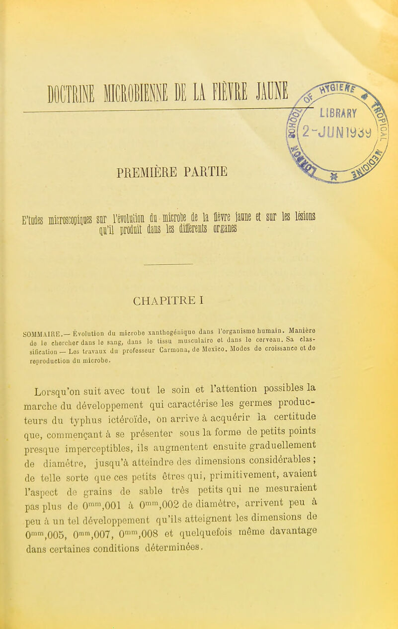 EMis microscopiojies sur l'évolution ë microïe de la lièvre îaune et sur les lésions pïl produit dans les différents organes CHAPITRE I SOMMAIRE.— Évolution du microbe xanthogoniquo dans l'organisme humain. Manière do le chercher dans lo sang, dans lo tissu musculaire ot dans le cerveau. Sa clas- siOcation - Los travaux du professeur Carmona, de Moxico. Modos de croissanco ot do reproduction du microbe. Lorsqu'on suit avec tout le soin et l'attention possibles la marche du développement qui caractérise les germes produc- teurs du typhus ictéroïde, on arrive à acquérir la certitude que, commençant à se présenter sous la forme de petits points presque imperceptibles, ils augmentent ensuite graduellement de diamètre, jusqu'à atteindre des dimensions considérables ; de telle sorte que ces petits êtres qui, primitivement, avaient l'aspect de grains de sable très petits qui ne mesuraient pas plus de Omrn,001 à 0mra,002 de diamètre, arrivent peu à peu à un tel développement qu'ils atteignent les dimensions de 0mr,\005, 0mm,007, 0mm,008 et quelquefois même davantage dans certaines conditions déterminées.