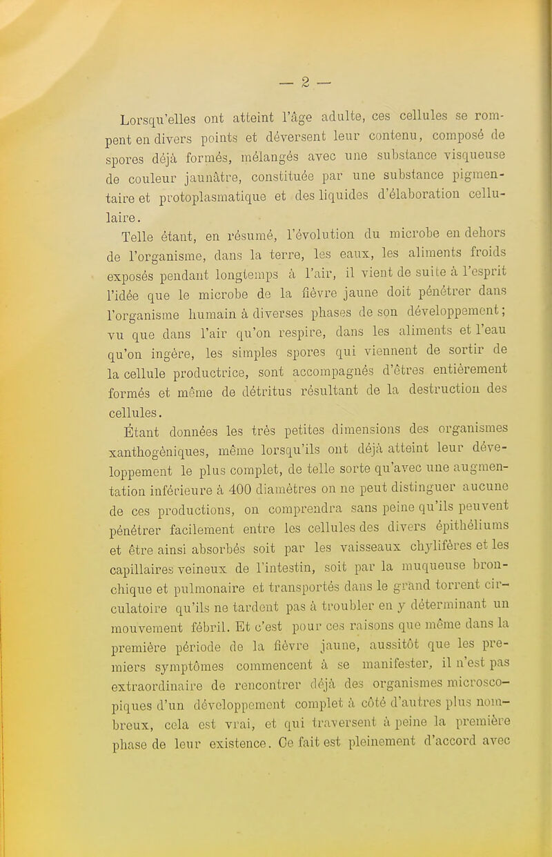 Lorsqu'elles ont atteint l'âge adulte, ces cellules se rom- pent en divers points et déversent leur contenu, composé de spores déjà formés, mélangés avec une substance visqueuse de couleur jaunâtre, constituée par une substance pigmen- taireet protoplasmatique et des liquides d'élaboration cellu- laire . Telle étant, en résumé, l'évolution du microbe en dehors de l'organisme, dans la terre, les eaux, les aliments froids exposés pendant longtemps à l'air, il vient de suite à l'esprit l'idée que le microbe de la fièvre jaune doit pénétrer dans l'organisme humain à diverses phases de son développement ; vu que dans l'air qu'on respire, dans les aliments et l'eau qu'on ingère, les simples spores qui viennent de sortir de la cellule productrice, sont accompagnés d'êtres entièrement formés et même de détritus résultant de la destruction des cellules. Étant données les très petites dimensions des organismes xanthogèniques, même lorsqu'ils ont déjà atteint leur déve- loppement le plus complet, de telle sorte qu'avec une augmen- tation inférieure à 400 diamètres on ne peut distinguer aucune de ces productions, on comprendra sans peine qu'ils peuvent pénétrer facilement entre les cellules des divers épitbéliums et être ainsi absorbés soit par les vaisseaux chylifères et les capillaires veineux de l'intestin, soit par la muqueuse bron- chique et pulmonaire et transportés clans le grand torrent, cir- culatoire qu'ils ne tardent pas à troubler en y déterminant un mouvement fébril. Et c'est pour ces raisons que même dans la première période de la fièvre jaune, aussitôt que les pre- miers symptômes commencent à se manifester, il n'est pas extraordinaire de rencontrer déjà des organismes microsco- piques d'un développement complet à côté d'antres plus nom- breux, cela est vrai, et qui traversent à peine la première phase de leur existence. Ce fait est pleinement d'accord avec