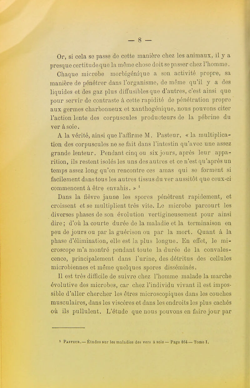 Or, si cela se passe de cette manière chez les animaux, il y a presque certitude que la même chose doit se passer chez l'homme. Chaque microbe morbigénique a son activité propre, sa manière de pénétrer dans l'organisme, de même qu'il y a des liquides et des gaz plus diffusibles que d'autres, c'est ainsi que pour servir de contraste à cette rapidité de pénétration propre aux germes charbonneux et xanthogénique, nous pouvons citer l'action lente des corpuscules producteurs de la pébrine du ver à soie. A la vérité, ainsi que l'affirme M. Pasteur, « la multiplica- tion des corpuscules ne se fait dans l'intestin qu'avec une assez grande lenteur. Pendant cinq ou six jours, après leur appa- rition, ils restent isolés les uns des autres et ce n'est qu'après un temps assez long qu'on rencontre ces amas qui se forment si facilement dans tous les autres tissus du ver aussitôt que ceux-ci commencent à être envahis. » 1 Dans la fièvre jaune les spores pénètrent rapidement, et croissent et se multiplient très vite. Le microbe parcourt les diverses phases de son évolution vertigineusement pour ainsi dire ; d'où la courte durée de la maladie et la terminaison en peu de jours ou par la guérison ou par la mort. Quant à la phase d'élimination, elle est la plus longue. En effet, le mi- croscope m'a montré pendant toute la durée de la convales- cence, principalement dans l'urine, des détritus des cellules microbiennes et même quelques spores disséminés. Il est très difficile de suivre chez l'homme malade la marche évolutive des microbes, car chez l'individu vivant il est impos- sible d'aller chercher les êtres microscopiques dans les couches musculaires, dans les viscères et dans les endroits les plus cachés où ils pullulent. L'étude que nous pouvons en faire jour par Pasteur.— Éludos sur los maladios dos vers à soio— Pago 1G4—Tomo I.