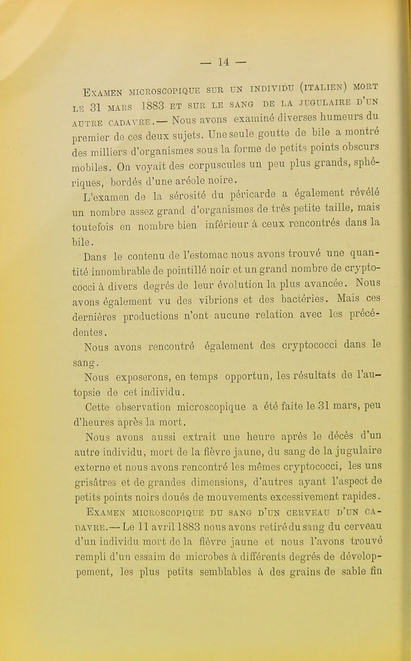 Examen microscopique sur un individu (italien) mort LÉ 31 MARS 1883 ET SUR LE SANG DE LA JUGULAIRE D'UN autre cadavre.—Nous avons examiné diverses humeurs du premier de ces deux sujets. Une seule goutte de bile a montré des milliers d'organismes sous la forme de petits points obscurs mobiles. On voyait des corpuscules un peu plus grands, splié- riques, bordés d'une aréole noire. L'examen de la sérosité du péricarde a également révélé un nombre assez grand d'organismes de très petite taille, mais toutefois en nombre bien inférieur à ceux rencontrés dans la bile. Dans le contenu de l'estomac nous avons trouvé une quan- tité innombrable de pointillé noir et un grand nombre de crypto- cocci à divers degrés de leur évolution la plus avancée. Nous avons également vu des vibrions et des bactéries. Mais ces dernières productions n'ont aucune relation avec les précé- dentes . Nous avons rencontré également des cryptococci dans le sang. Nous exposerons, en temps opportun, les résultats de l'au- topsie de cet individu. Cette observation microscopique a été faite le 31 mars, peu d'heures après la mort. Nous avons aussi extrait une heure après le décès d'un autre individu, mort de la fièvre jaune, du sang de la jugulaire externe et nous avons rencontré les mêmes cryptococci, les uns grisâtres et de grandes dimensions, d'autres ayant l'aspect de petits points noirs doués de mouvements excessivement rapides. Examen microscopique du sang d'un cerveau d'un ca- davre.— Le 11 avril 1883 nous avons retiré du sang du cerveau d'un individu mort de la fièvre jaune et nous l'avons trouvé rempli d'un essaim de microbes à différents degrés de dévelop- pement, les plus petits semblables à des grains de sable fin