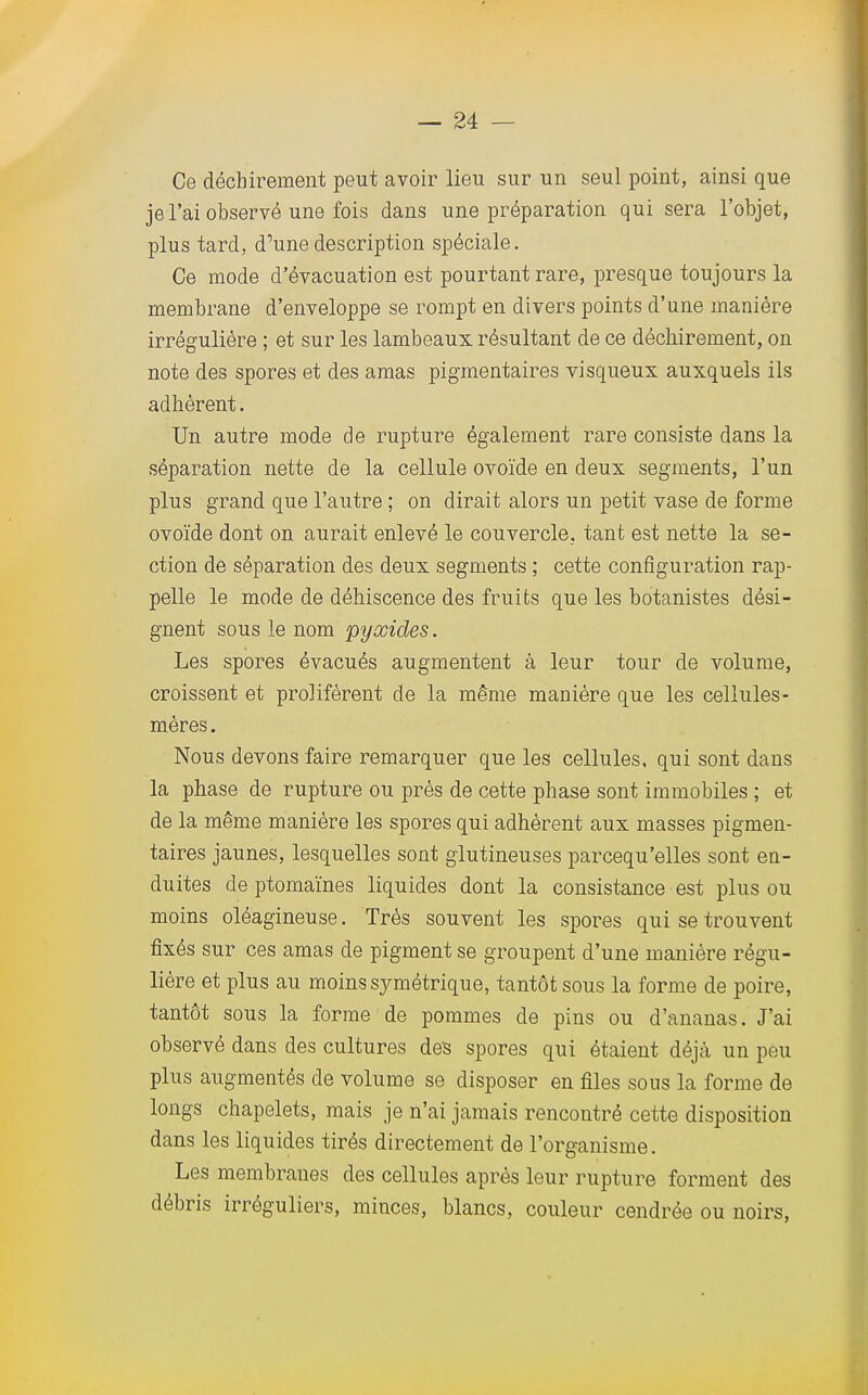 Ce déchirement peut avoir lieu sur un seul point, ainsi que je l'ai observé une fois dans une préparation qui sera l'objet, plus tard, d'une description spéciale. Ce mode d'évacuation est pourtant rare, presque toujours la membrane d'enveloppe se rompt en divers points d'une manière irrégulière ; et sur les lambeaux résultant de ce déchirement, on note des spores et des amas pigmentaires visqueux auxquels ils adhèrent. Un autre mode de rupture également rare consiste dans la séparation nette de la cellule ovoïde en deux segments, l'un plus grand que l'autre ; on dirait alors un petit vase de forme ovoïde dont on aurait enlevé le couvercle, tant est nette la se- ction de séparation des deux segments ; cette configuration rap- pelle le mode de déhiscence des fruits que les botanistes dési- gnent sous le nom pyxides. Les spores évacués augmentent à leur tour de volume, croissent et prolifèrent de la même manière que les cellules- mères. Nous devons faire remarquer que les cellules, qui sont dans la phase de rupture ou près de cette phase sont immobiles ; et de la même manière les spores qui adhèrent aux masses pigmen- taires jaunes, lesquelles sont glutineuses parcequ'elles sont en- duites de ptomaïnes liquides dont la consistance est plus ou moins oléagineuse. Très souvent les spores qui se trouvent fixés sur ces amas de pigment se groupent d'une manière régu- lière et plus au moins symétrique, tantôt sous la forme de poire, tantôt sous la forme de pommes de pins ou d'ananas. J'ai observé dans des cultures des spores qui étaient déjà un peu plus augmentés de volume se disposer en files sous la forme de longs chapelets, mais je n'ai jamais rencontré cette disposition dans les liquides tirés directement de l'organisme. Les membranes des cellules après leur rupture forment des débris irréguliers, minces, blancs, couleur cendrée ou noirs,