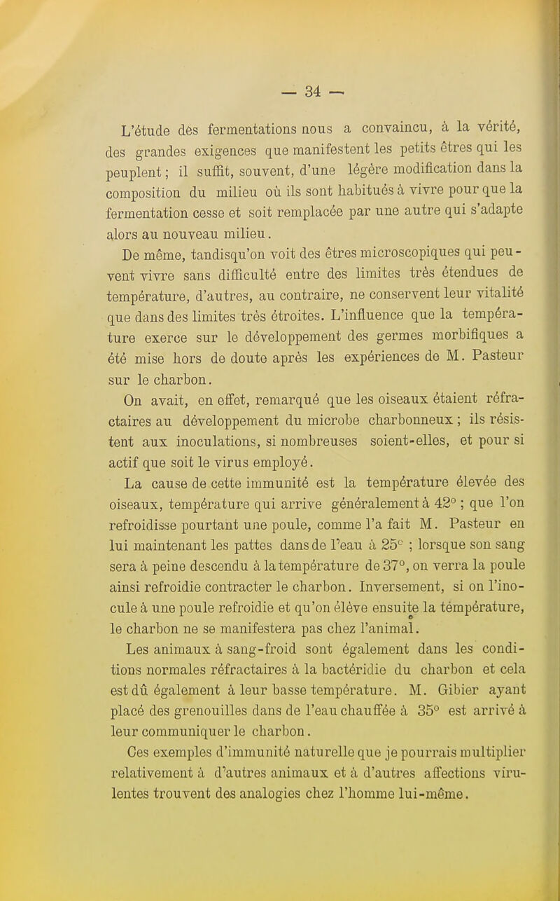 L'étude des fermentations nous a convaincu, à la vérité, des grandes exigences que manifestent les petits êtres qui les peuplent ; il suffit, souvent, d'une légère modification dans la composition du milieu où ils sont habitués à vivre pour que la fermentation cesse et soit remplacée par une autre qui s'adapte alors au nouveau milieu. De même, tandisqu'on voit des êtres microscopiques qui peu- vent vivre sans difficulté entre des limites très étendues de température, d'autres, au contraire, ne conservent leur vitalité que dans des limites très étroites. L'influence que la tempéra- ture exerce sur le développement des germes morbifiques a été mise hors de doute après les expériences de M. Pasteur sur le charbon. On avait, en effet, remarqué que les oiseaux étaient réfra- ctaires au développement du microbe charbonneux ; ils résis- tent aux inoculations, si nombreuses soient-elles, et pour si actif que soit le virus employé. La cause de cette immunité est la température élevée des oiseaux, température qui arrive généralement à 42° ; que l'on refroidisse pourtant une poule, comme l'a fait M. Pasteur en lui maintenant les pattes dans de Peau à 25° ; lorsque son sang sera à peine descendu à la température de 37°, on verra la poule ainsi refroidie contracter le charbon. Inversement, si on l'ino- cule à une poule refroidie et qu'on élève ensuite la température, le charbon ne se manifestera pas chez l'animal. Les animaux à sang-froid sont également dans les condi- tions normales réfractaires à la bactéridie du charbon et cela est dû également à leur basse température. M. Gibier ayant placé des grenouilles dans de l'eau chauffée à 35° est arrivé à leur communiquer le charbon. Ces exemples d'immunité naturelle que je pourrais multiplier relativement à d^utres animaux et à d'autres affections viru- lentes trouvent des analogies chez l'homme lui-même.