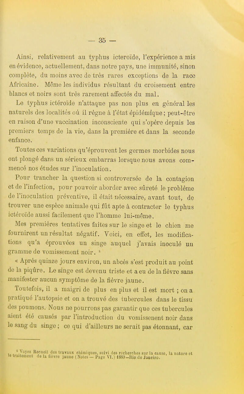 Ainsi, relativement au typhus icteroïde, l'expérience a mis en évidence, actuellement, dans notre pays, une immunité, sinon complète, du moins avec de très rares exceptions de la race Africaine. Même les individus résultant du croisement entre blancs et noirs sont très rarement affectés du mal. Le typhus ictéroïde n'attaque pas non plus en général les naturels des localités où il règne à l'état épidémique ; peut-être en raison d'une vaccination inconsciente qui s'opère depuis les premiers temps de la vie, dans la première et dans la seconde enfance. Toutes ces variations qu'éprouvent les germes morbides nous ont plongé dans un sérieux embarras lorsque nous avons com- mencé nos études sur l'inoculation. Pour trancher la question si controversée de la contagion et de l'infection, pour pouvoir aborder avec sûreté le problème de l'inoculation préventive, il était nécessaire, avant tout, de trouver une espèce animale qui fût apte à contracter le typhus ictéroïde aussi facilement que l'homme lui-même. Mes premières tentatives faites sur le singe et le chien me fournirent un résultat négatif. Voici, en effet, les modifica- tions qu'a éprouvées un singe auquel j'avais inoculé un gramme de vomissement noir. 1 « Après quinze jours environ, un abcès s'est produit au point de la piqûre. Le singe est devenu triste et a eu de la fièvre sans manifester aucun symptôme de la fièvre jaune. Toutefois, il a maigri de plus en plus et il est mort ; on a pratiqué l'autopsie et on a trouvé des tubercules dans le tissu des poumons. Nous ne pourrons pas garantir que ces tubercules aient été causés par l'introduction du vomissenent noir dans le sang du singe ; ce qui d'ailleurs ne serait pas étonnant, car 1 Voyez Rocuoil dos travaux chimiques, suivi dos recherches sur la eauso, la naluro ot lo traitomcnt, do la hovro jauno ( Notes — Pago VI.) 1880-lUo do Janoiro.