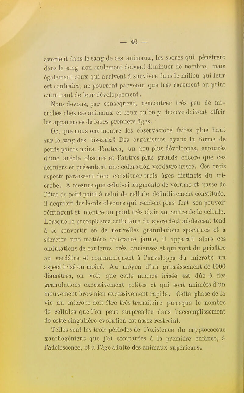 avortent dans le sang de ces animaux, les spores qui pénétrent dans le sang non seulement doivent diminuer de nombre, mais également ceux qui arrivent à survivre dans le milieu qui leur est contraire, ne pourront parvenir que très rarement au point culminant de leur développement. Nous devons, par conséquent, rencontrer très peu de mi- crobes chez ces animaux et ceux qu'on y trouve doivent offrir les apparences de leurs premiers âges. Or, que nous ont montré les observations faites plus haut sur le sang des oiseaux? Des organismes ayant la forme de petits points noirs, d'autres, un peu plus développés, entourés d'une aréole obscure et d'autres plus grands encore que ces derniers et présentant une coloration verdâtre irisée. Ces trois aspects paraissent donc constituer trois âges distincts du mi- crobe. A mesure que celui-ci augmente de volume et passe de l'état de petit point à celui de cellule définitivement constituée, il acquiert des bords obscurs qui rendent plus fort son pouvoir réfringent et montre'un point très clair au centre de la cellule. Lorsque le protoplasma cellulaire du spore déjà adolescent tend à se convertir en de nouvelles granulations sporiques et à sécréter une matière colorante jaune, il apparait alors ces ondulations de couleurs très curieuses et qui vont du grisâtre au verdâtre et communiquent à l'enveloppe du microbe un aspect irisé ou moiré. Au moyen d'un grossissement de 1000 diamètres, on voit que cette nuance irisée est due à des granulations excessivement petites et qui sont animées d'un mouvement brownien excessivement rapide. Cette phase de la vie du microbe doit être très transitoire parceque le nombre de cellules que l'on peut surprendre dans l'accomplissement de cette singulière évolution est assez restreint. Telles sont les trois périodes de l'existence du cryptococcus xanthogènicus que j'ai comparées à la première enfance, à l'adolescence, et à l'âge adulte des animaux supérieurs.