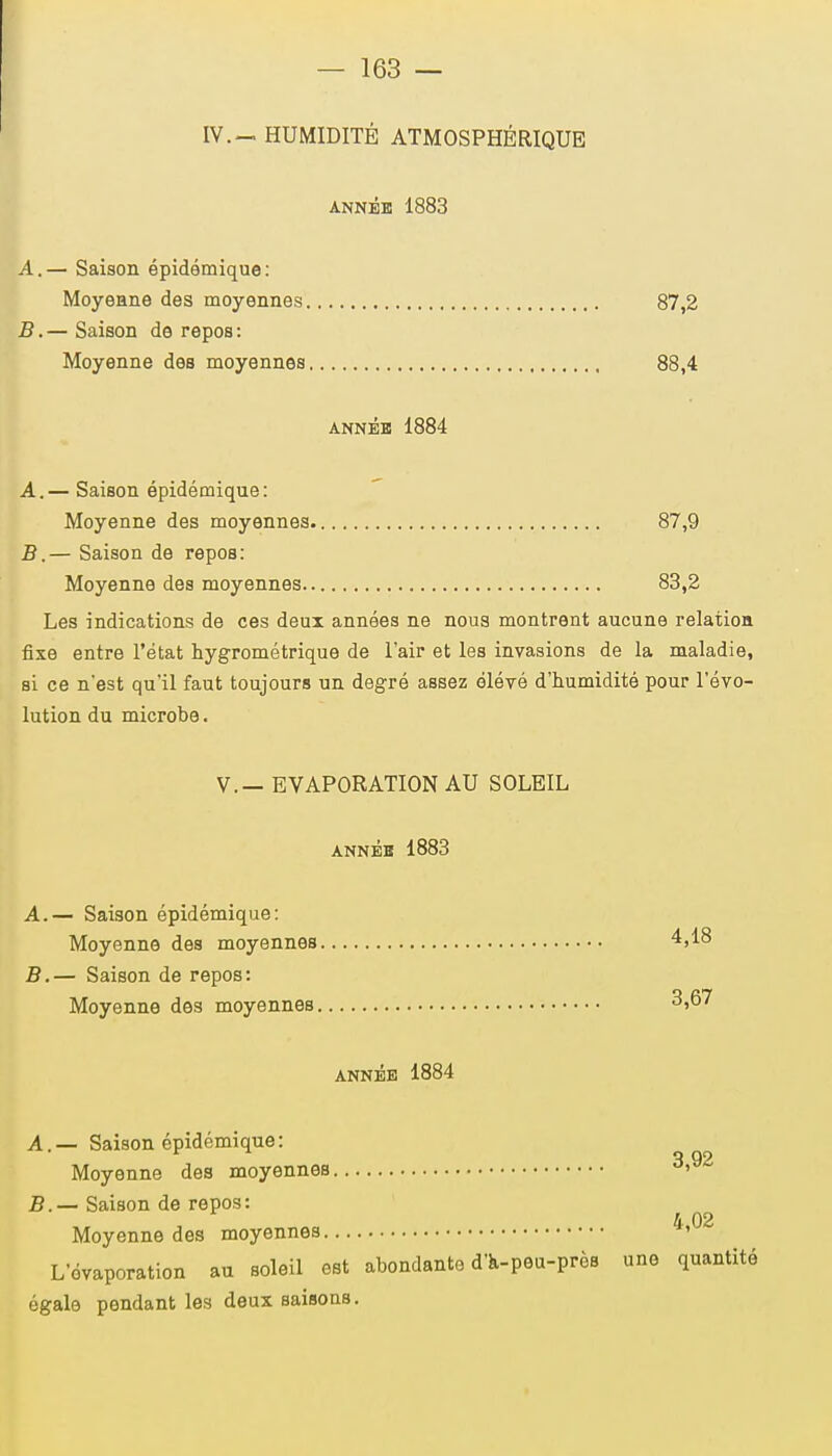 IV.— HUMIDITÉ ATMOSPHÉRIQUE ANNÉE 1883 A, — Saison épidémique: Moyenne des moyennes 87,2 B. — Saison de repos: Moyenne des moyennes 88,4 année 1884 A, — Saison épidémique: Moyenne des moyennes. 87,9 B. — Saison de repos: Moyenne des moyennes 83,2 Les indications de ces deux années ne noua montrent aucune relation fixe entre l'état hygrométrique de l'air et les invasions de la maladie, si ce n'est qu'il faut toujours un degré assez élévé d'humidité pour l'évo- lution du microbe. V.— EVAPORATION AU SOLEIL ANNÉE 1883 A. — Saison épidémique: Moyenne des moyennes 4,18 B. — Saison de repos: Moyenne des moyennes 3,67 année 1884 A. — Saison épidémique: q Q9 Moyenne des moyennes » B. — Saison de repos: Moyenne des moyennes ^ '02 L'évaporation au soleil est abondante d'a-peu-près une quantité égale pendant les deux saisons.