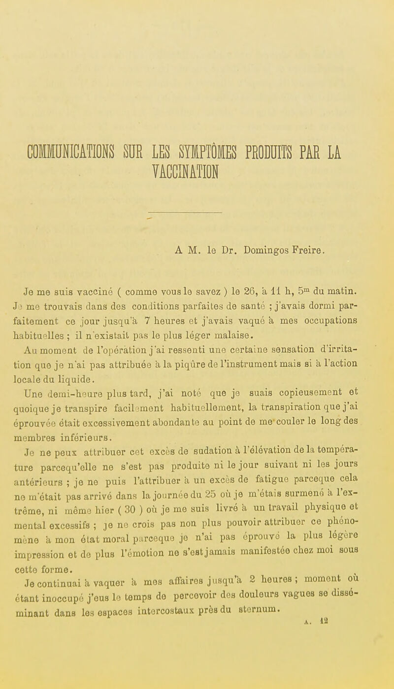 COMMUNICATIONS SUR LES SYMPTÔMES PRODUITS PAR LA VACCINATION A M. le Dr. Domingos Freire. Je me suis vacciné ( comme vous le savez ) le 26, a 11 h, 5m du matin. J î me trouvais dans des conditions parfaites de santé ; j'avais dormi par- faitement ce jour jusqu'à 7 heures et j'avais vaqué à mes occupations habituelles ; il n'existait pas le plus léger malaise. Au moment de l'opération j'ai ressenti une certaine sensation d'irrita- tion que je n'ai pas attribuée à la piqûre de l'instrument mais si à l'action locale du liquide. Une demi-heure plus tard, j'ai noté que je suais copieusement et quoique je transpire facilement habituellement, la transpiration que j'ai éprouvée était excessivement abondante au point de me-couler le long des membres inférieurs. Je ne peux attribuer cet excès de sudation à l'élévation de la tempéra- ture parcequ'elle ne s'est pas produite ni le jour suivant ni les jours antérieurs ; je ne puis l'attribuer à un excès de fatigue parceque cela ne m'était pas arrivé dans la journée du 25 où je m'étais surmené a l'ex- trême, ni même hier ( 30 ) où je me suis livré a un travail physique et mental excessifs ; je ne crois pas non plus pouvoir attribuer ce phéno- mène a mon état moral parceque je n'ai pas éprouvé la plus légère impression et de plus l'émotion ne s'est jamais manifestée chez moi sous cottr* foi'EQ© • Je continuai a vaquer a mes affaires jusqu'à 2 heures; moment où étant inoccupé j'eus le temps de percevoir des douleurs vagues se dissé- minant dans les espaces intercostaux près du sternum.