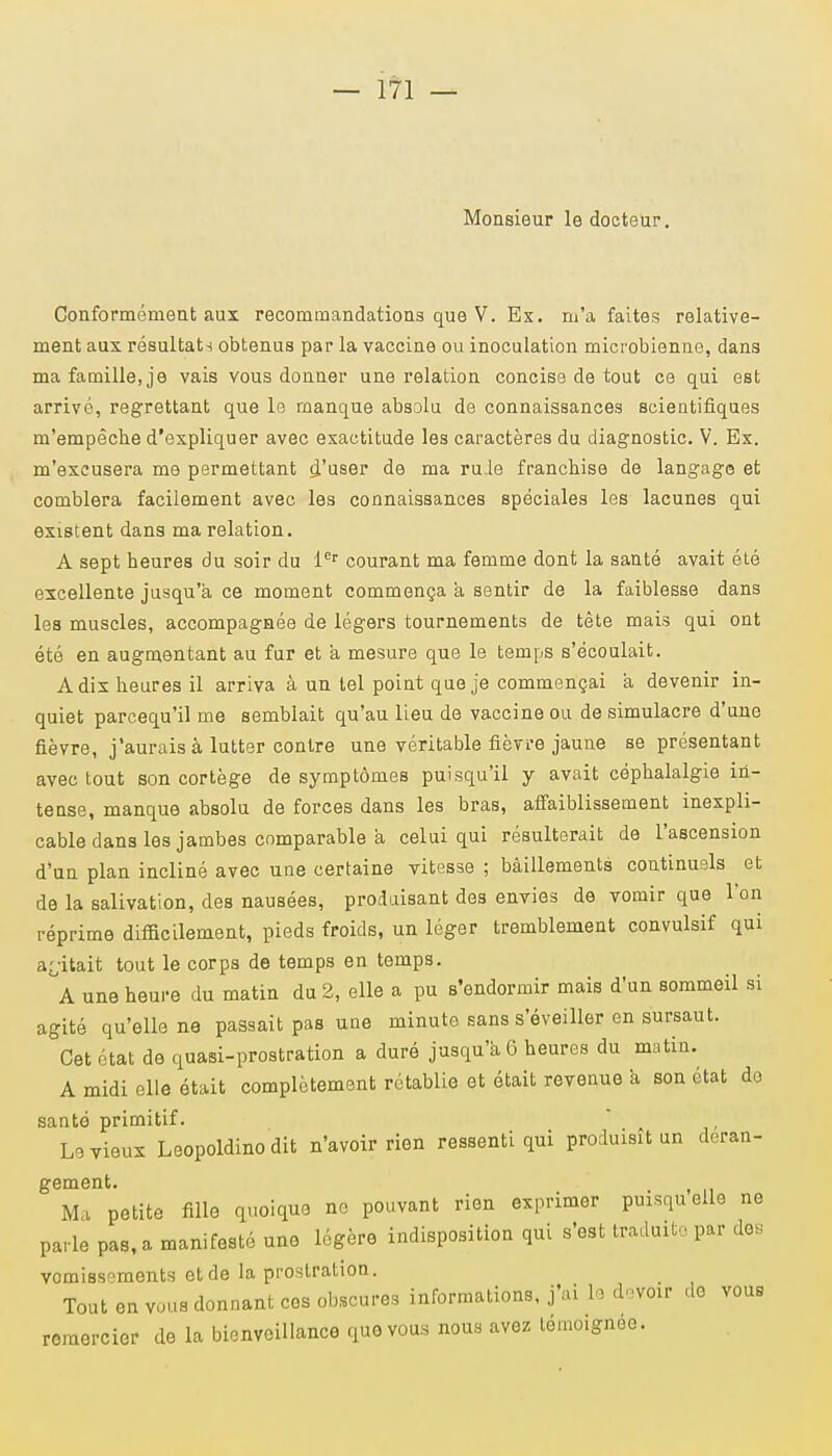 Monsieur le docteur. Conformément aux recommandations que V. Ex. m'a faites relative- ment aux résultai obtenus par la vaccine ou inoculation microbienne, dans ma famille, je vais vous donner une relation concise de tout ce qui est arrivé, regrettant que le manque absolu de connaissances scientifiques m'empêche d'expliquer avec exactitude les caractères du diagnostic. V. Ex. m'excusera me permettant d'user de ma ru.le franchise de langage et comblera facilement avec les connaissances spéciales les lacunes qui existent dans ma relation. A sept heures du soir du 1er courant ma femme dont la santé avait été excellente jusqu'à ce moment commença a sentir de la faiblesse dans les muscles, accompagnée de légers tournements de tête mais qui ont été en augmentant au fur et à mesure que le temps s'écoulait. A dix heures il arriva à un tel point que je commençai à devenir in- quiet parcequ'il me semblait qu'au lieu de vaccine ou de simulacre d'une fièvre, j'aurais à lutter contre une véritable fièvre jaune se présentant avec tout son cortège de symptômes puisqu'il y avait céphalalgie in- tense, manque absolu de forces dans les bras, affaiblissement inexpli- cable dans les jambes comparable à celui qui résulterait de l'ascension d'un plan incliné avec une certaine vitesse ; bâillements continuels et de la salivation, des nausées, produisant des envies de vomir que l'on réprime difficilement, pieds froids, un léger tremblement convulsif qui agitait tout le corps de temps en temps. A une heure du matin du 2, elle a pu s'endormir mais d'un sommeil si agité qu'elle ne passait pas une minute sans s'éveiller en sursaut. Cet état de quasi-prostration a duré jusqu'à 6 heures du matin. A midi elle était complètement rétablie et était revenue à son état do santé primitif. Le vieux Leopoldino dit n'avoir rien ressenti qui produisit un dcran- gement. Ma petite fille quoique no pouvant rien exprimer puisqu'elle ne parle pas, a manifesté une légère indisposition qui s'est traduit;., par de, vomissements et de la prostration. Tout en vous donnant ces obscures informations, j'ai 11 devoxr de vous remercier de la bienveillance que vous nous avez témoignée.