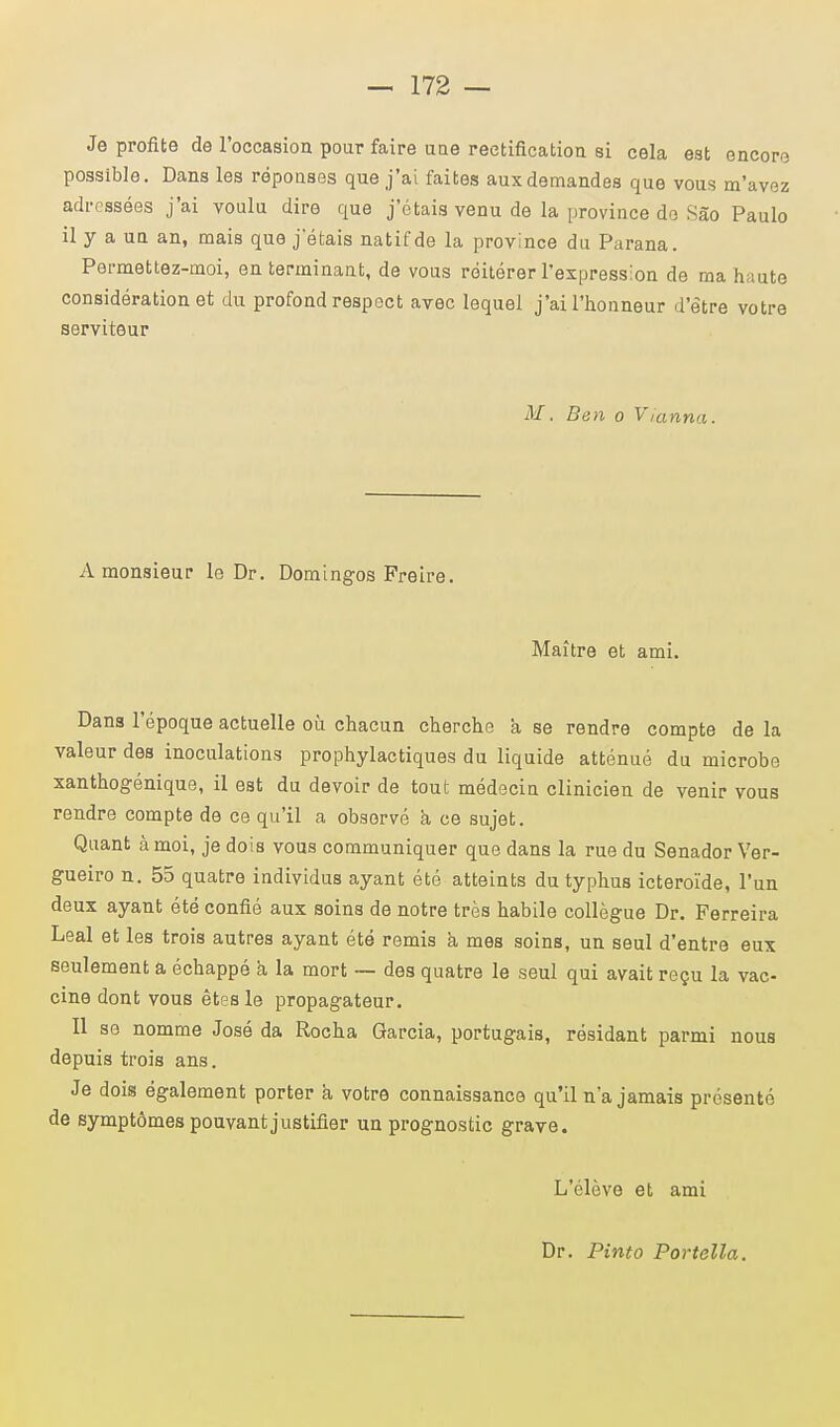 Je profite de l'occasion pour faire une rectification si cela est encore possible. Dans les réponses que j'ai faites aux demandes que vous m'avez adressées j'ai voulu dire que j'étais venu de la province de Sâo Paulo il y a un an, mais que j étais natif de la province du Parana. Permettez-moi, en terminant, de vous réitérer l'expression de ma haute considération et du profond respect avec lequel j'ai l'honneur d'être votre serviteur M. Ben o Vianna. A monsieur le Dr. Domingos Preire. Maître et ami. Dans l'époque actuelle où chacun cherche a se rendre compte de la valeur des inoculations prophylactiques du liquide atténué du microbe xanthogénique, il est du devoir de tout médecin clinicien de venir vous rendre compte de ce qu'il a observé à ce sujet. Quant à moi, je dois vous communiquer que dans la rue du Senador Ver- gueiro n. 55 quatre individus ayant été atteints du typhus icteroïde, l'un deux ayant été confié aux soins de notre très habile collègue Dr. Ferreira Leal et les trois autres ayant été remis à mes soins, un seul d'entre eux seulement a échappé a la mort — des quatre le seul qui avait reçu la vac- cine dont vous êtes le propagateur. Il se nomme José da Rocha Garcia, portugais, résidant parmi nous depuis trois ans. Je dois également porter à votre connaissance qu'il n'a jamais présenté de symptômes pouvant justifier un prognostic grave. L'élève et ami Dr. Pinto Portella.