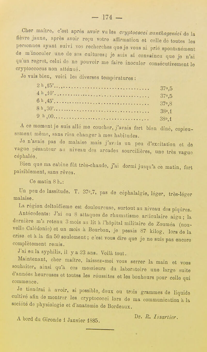 Cher maître, c'est après avoir vu les cryptococci xanthogenici de la fièvre jaune, après avoir reçu votre affirmation et celle de toutes les personnes ayant suivi vos recherches que je vous ai prié spontanément de m inoculer une de ses cultures; je suis si convaincu que je n'ai qu'un regret, celui de ne pouvoir me faire inoculer consécutivement le cryptoccocus non atténué. Je vais bien, voici les diverses températures : 2h'15'-' • 37o,5 4h'10' • 37o,5 6h'45' 37o,8 8h'30' 380,1 9 h >00 38o,l A ce moment je suis allé me coucher, j'avais fort bien dîné, copieu- sement même, sans rien changer à mes habitudes. Je n'avais pas de malaise mais j'avais un peu d'excitation et de vague pesanteur au niveau des arcades sourcilières, une très vague céphalée. Bien que ma cabine fût très-chaude, j'ai dormi jusqu'à ce matin, fort paisiblement, sans rêves. Ce matin 8 h.: Un peu de lassitude. T. 37o,7, pas de céphalalgie, léger, très-léger malaise. La région deltoïdieme est douloureuse, surtout au niveau des piqûres Antécédents: J'ai eu 8 attaques de rhumatisme articulaire ai-u • la dernière m'a retenu 3 mois au lit à l'hôpital militaire de Zouméa (nou- velle Caledonie) et un mois à Bourbon, je pesais 87 kilog. lors de la crise et à la fin 50 seulement ; c'est vous dire que je ne suis pas encore complètement remis. J'ai eu la syphilis, il y a 23 ans. Voilà tout. Maintenant, cher maître, laissez-moi vous serrer la main et vous souhaiter, ainsi qu'à ces messieurs du laboratoire une large suite d'années heureuses et toutes les réussites et les bonheurs pour celle qui commence. Je tiendrai à avoir, si possible, deux ou trois grammes de liquide cultive afin de montrer les cryptococci lors de ma communication à la société de physiologie et danatomie de Bordeaux. A bord du Gironde 1 Janvier 1885. Dr * Usartier-